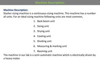 Machine Description:
Slasher sizing machine is a continuous sizing machine. This machine has a number
of units. For an ideal sizing machine following units are most common,
1. Back beam unit
2. Sizing unit
3. Drying unit
4. Cooling unit
5. Dividing unit
6. Measuring & marking unit
7. Beaming unit
The machine in our lab is a semi automatic machine which is electrically driven by
a heavy motor.
Machine Description:
 