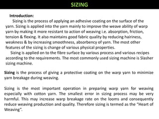 Sizing is the process of giving a protective coating on the warp yarn to minimize
yarn breakage during weaving.
Sizing is the most important operation in preparing warp yarn for weaving
especially with cotton yarn. The smallest error in sizing process may be very
harmful. This may increase warp breakage rate on the looms and consequently
reduce weaving production and quality. Therefore sizing is termed as the “Heart of
Weaving”.
SIZING
Introduction:
Sizing is the process of applying an adhesive coating on the surface of the
yarn. Sizing is applied into the yarn mainly to improve the weave ability of warp
yarn by making it more resistant to action of weaving i.e. absorption, friction,
tension & flexing. It also maintains good fabric quality by reducing hairiness,
weakness & by increasing smoothness, absorbency of yarn. The most other
features of the sizing is change of various physical properties.
Sizing is applied on to the fibre surface by various process and various recipes
according to the requirements. The most commonly used sizing machine is Slasher
sizing machine.
 