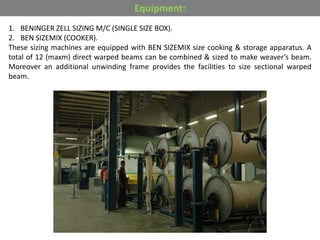 1. BENINGER ZELL SIZING M/C (SINGLE SIZE BOX).
2. BEN SIZEMIX (COOKER).
These sizing machines are equipped with BEN SIZEMIX size cooking & storage apparatus. A
total of 12 (maxm) direct warped beams can be combined & sized to make weaver’s beam.
Moreover an additional unwinding frame provides the facilities to size sectional warped
beam.
Equipment:
 