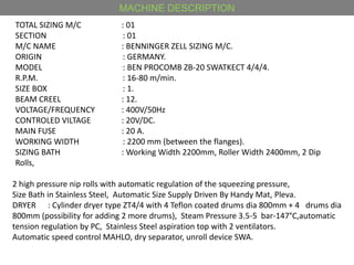 MACHINE DESCRIPTION
TOTAL SIZING M/C : 01
SECTION : 01
M/C NAME : BENNINGER ZELL SIZING M/C.
ORIGIN : GERMANY.
MODEL : BEN PROCOMB ZB-20 SWATKECT 4/4/4.
R.P.M. : 16-80 m/min.
SIZE BOX : 1.
BEAM CREEL : 12.
VOLTAGE/FREQUENCY : 400V/50Hz
CONTROLED VILTAGE : 20V/DC.
MAIN FUSE : 20 A.
WORKING WIDTH : 2200 mm (between the flanges).
SIZING BATH : Working Width 2200mm, Roller Width 2400mm, 2 Dip
Rolls,
2 high pressure nip rolls with automatic regulation of the squeezing pressure,
Size Bath in Stainless Steel, Automatic Size Supply Driven By Handy Mat, Pleva.
DRYER : Cylinder dryer type ZT4/4 with 4 Teflon coated drums dia 800mm + 4 drums dia
800mm (possibility for adding 2 more drums), Steam Pressure 3.5-5 bar-147°C,automatic
tension regulation by PC, Stainless Steel aspiration top with 2 ventilators.
Automatic speed control MAHLO, dry separator, unroll device SWA.
 