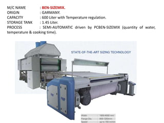 M/C NAME : BEN-SIZEMIX.
ORIGIN : GARMANY.
CAPACITY : 600 Liter with Temperature regulation.
STORAGE TANK : 1.45 Liter.
PROCESS : SEMI-AUTOMATIC driven by PCBEN-SIZEMIX (quantity of water,
temperature & cooking time).
 