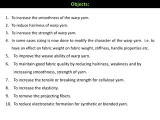 1. To increase the smoothness of the warp yarn.
2. To reduce hairiness of warp yarn.
3. To increase the strength of warp yarn.
4. In some cases sizing is now done to modify the character of the warp yarn. i.e. to
have an effect on fabric weight on fabric weight, stiffness, handle properties etc.
5. To improve the weave ability of warp yarn.
6. To maintain good fabric quality by reducing hairiness, weakness and by
increasing smoothness, strength of yarn.
7. To increase the tensile or breaking strength for cellulose yarn.
8. To increase the elasticity.
9. To remove the projecting fibers.
10. To reduce electrostatic formation for synthetic or blended yarn.
Objects:
 