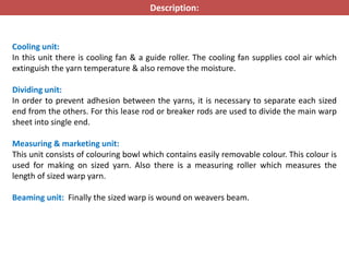 Cooling unit:
In this unit there is cooling fan & a guide roller. The cooling fan supplies cool air which
extinguish the yarn temperature & also remove the moisture.
Dividing unit:
In order to prevent adhesion between the yarns, it is necessary to separate each sized
end from the others. For this lease rod or breaker rods are used to divide the main warp
sheet into single end.
Measuring & marketing unit:
This unit consists of colouring bowl which contains easily removable colour. This colour is
used for making on sized yarn. Also there is a measuring roller which measures the
length of sized warp yarn.
Beaming unit: Finally the sized warp is wound on weavers beam.
Description:
 