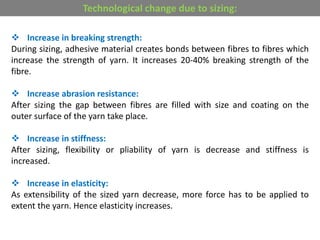  Increase in breaking strength:
During sizing, adhesive material creates bonds between fibres to fibres which
increase the strength of yarn. It increases 20-40% breaking strength of the
fibre.
 Increase abrasion resistance:
After sizing the gap between fibres are filled with size and coating on the
outer surface of the yarn take place.
 Increase in stiffness:
After sizing, flexibility or pliability of yarn is decrease and stiffness is
increased.
 Increase in elasticity:
As extensibility of the sized yarn decrease, more force has to be applied to
extent the yarn. Hence elasticity increases.
Technological change due to sizing:
 
