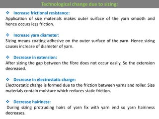  Increase frictional resistance:
Application of size materials makes outer surface of the yarn smooth and
hence occurs less friction.
 Increase yarn diameter:
Sizing means coating adhesive on the outer surface of the yarn. Hence sizing
causes increase of diameter of yarn.
 Decrease in extension:
After sizing the gap between the fibre does not occur easily. So the extension
decreased.
 Decrease in electrostatic charge:
Electrostatic charge is formed due to the friction between yarns and roller. Size
materials contain moisture which reduces static friction.
 Decrease hairiness:
During sizing protruding hairs of yarn fix with yarn end so yarn hairiness
decreases.
Technological change due to sizing:
 