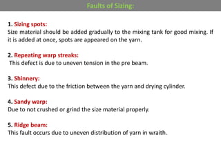 1. Sizing spots:
Size material should be added gradually to the mixing tank for good mixing. If
it is added at once, spots are appeared on the yarn.
2. Repeating warp streaks:
This defect is due to uneven tension in the pre beam.
3. Shinnery:
This defect due to the friction between the yarn and drying cylinder.
4. Sandy warp:
Due to not crushed or grind the size material properly.
5. Ridge beam:
This fault occurs due to uneven distribution of yarn in wraith.
Faults of Sizing:
 