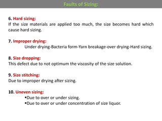 6. Hard sizing:
If the size materials are applied too much, the size becomes hard which
cause hard sizing.
7. Improper drying:
Under drying-Bacteria form-Yarn breakage-over drying-Hard sizing.
8. Size dropping:
This defect due to not optimum the viscosity of the size solution.
9. Size stitching:
Due to improper drying after sizing.
10. Uneven sizing:
Due to over or under sizing.
Due to over or under concentration of size liquor.
Faults of Sizing:
 