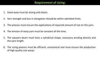 1. Sized warp must be strong and elastic.
2. Yarn strength and loss in elongation should be within admitted limits.
3. The process must ensure the applications of required amount of size on the yarn.
4. The tension of warp yarn must be constant all the time.
5. The weavers beam must have a cylindrical shape, necessary winding density and
the yarn length.
6. The sizing process must be efficient, economical and must ensure the production
of high quality size warps.
Requirement of sizing:
 