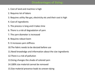 1. Cost of land and machine is high
2. Requires lot of labors
3. Requires utility like gas, electricity etc and their cost is high
4. Cost of ingredients
5. The process is long and it takes time
6. There is a risk of degradation of yarn
7. The yarn diameter is increased
8. Requires robust loom
9. It increases yarn stiffness
10.The fabric needs to be desized before use
11.Need knowledge and information about the size ingredients
12.There is a risk of pollution
13.Sizing changes the shade of colored yarn
14.100% size material cannot be removed
15.Size material presence leads to uneven dying
Disadvantages of Sizing:
 