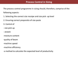 The process control programme in sizing should, therefore, comprise of the
following aspects:
1. Selecting the correct size receipe and size pick -up level
2. Ensuring correct preparatio of size paste
3. Control of
- size pick up
- stretch
-moisture content
-quality of beam
-machine speed
-machine efficiency
-a method to calculate the expected level of productivity
Process Control in Sizing
 