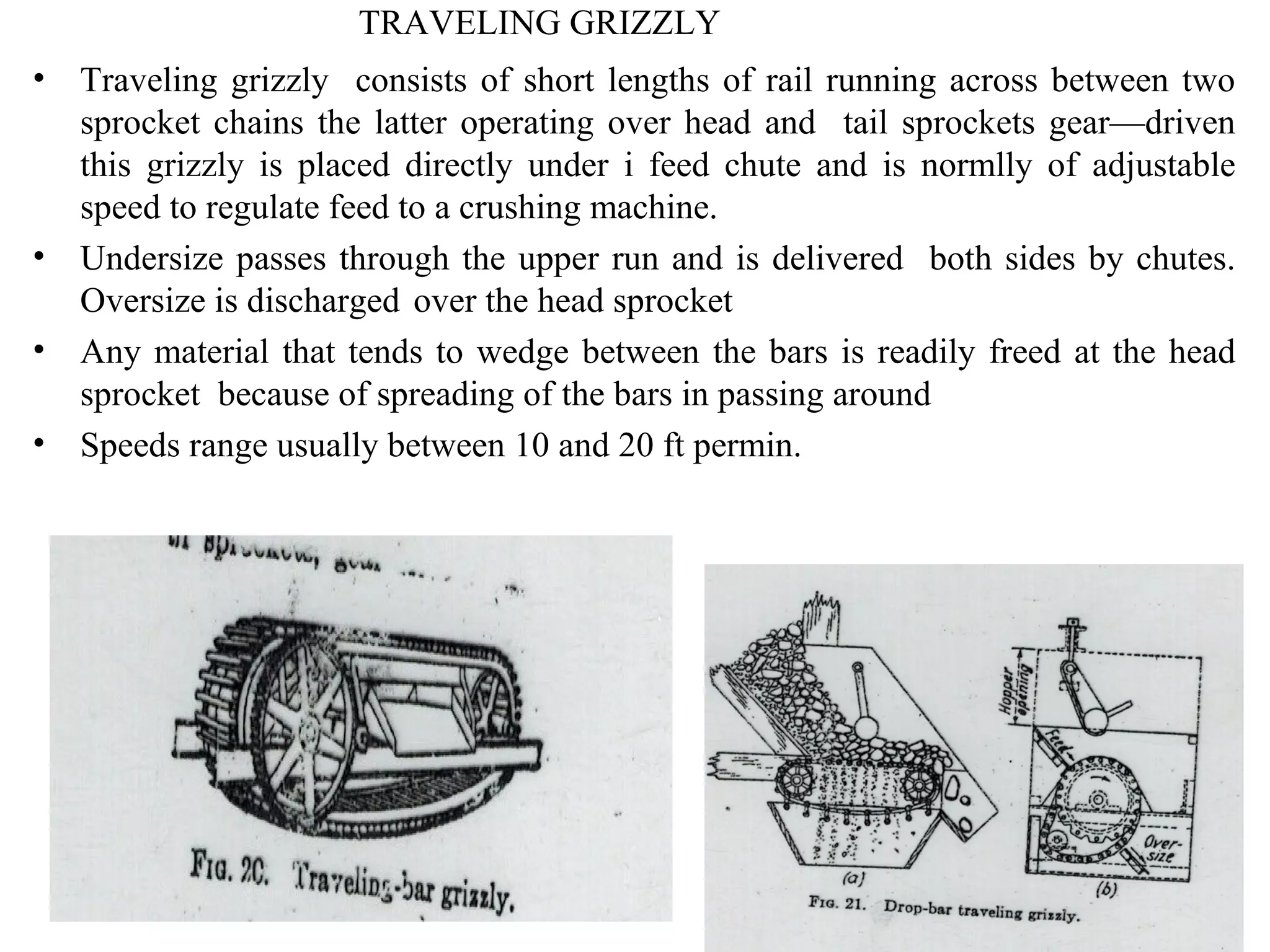 TRAVELING GRIZZLY
• Traveling grizzly consists of short lengths of rail running across between two
sprocket chains the latter operating over head and tail sprockets gear—driven
this grizzly is placed directly under i feed chute and is normlly of adjustable
speed to regulate feed to a crushing machine.
• Undersize passes through the upper run and is delivered both sides by chutes.
Oversize is discharged over the head sprocket
• Any material that tends to wedge between the bars is readily freed at the head
sprocket because of spreading of the bars in passing around
• Speeds range usually between 10 and 20 ft permin.
 