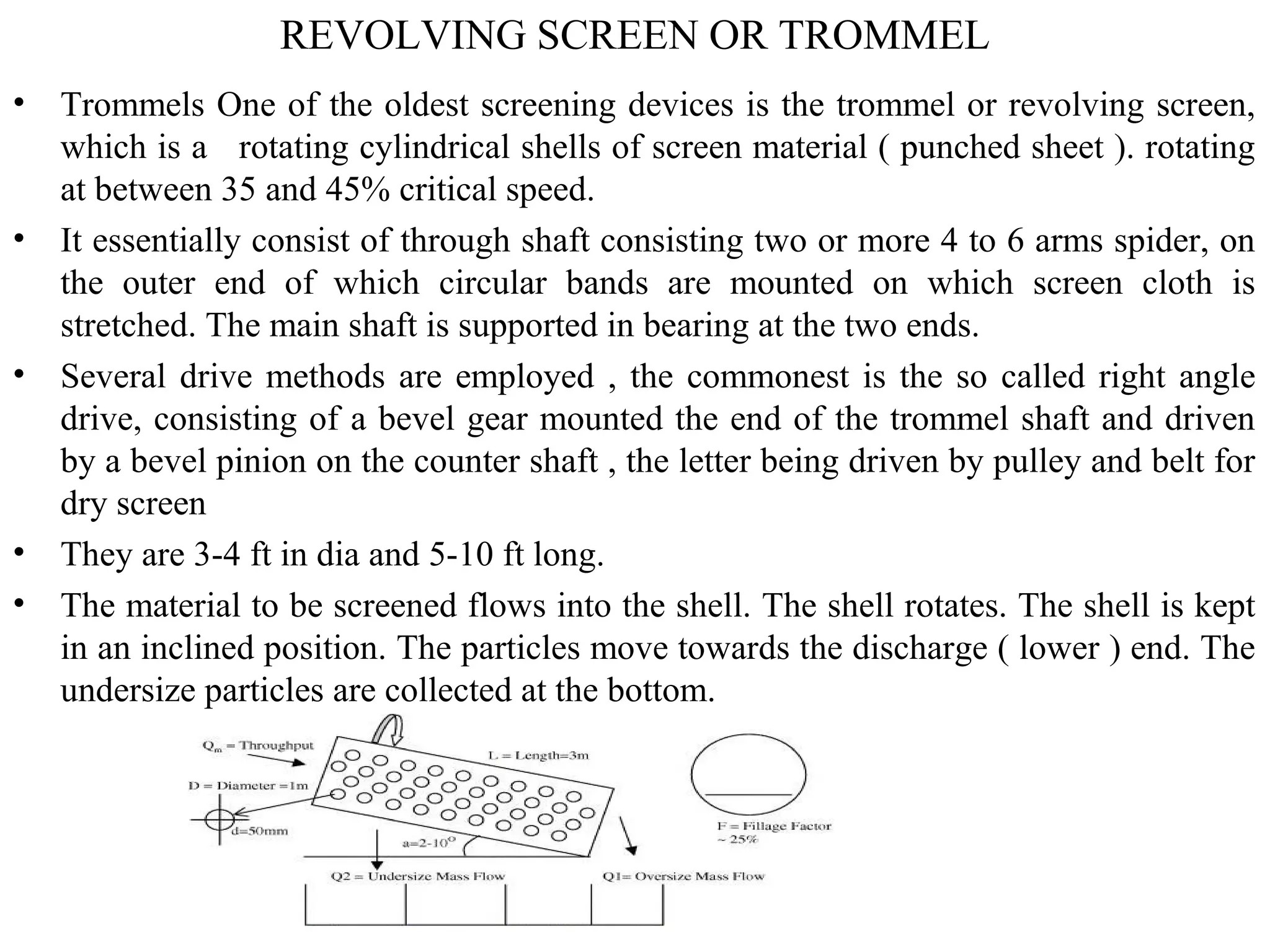 REVOLVING SCREEN OR TROMMEL
• Trommels One of the oldest screening devices is the trommel or revolving screen,
which is a rotating cylindrical shells of screen material ( punched sheet ). rotating
at between 35 and 45% critical speed.
• It essentially consist of through shaft consisting two or more 4 to 6 arms spider, on
the outer end of which circular bands are mounted on which screen cloth is
stretched. The main shaft is supported in bearing at the two ends.
• Several drive methods are employed , the commonest is the so called right angle
drive, consisting of a bevel gear mounted the end of the trommel shaft and driven
by a bevel pinion on the counter shaft , the letter being driven by pulley and belt for
dry screen
• They are 3-4 ft in dia and 5-10 ft long.
• The material to be screened flows into the shell. The shell rotates. The shell is kept
in an inclined position. The particles move towards the discharge ( lower ) end. The
undersize particles are collected at the bottom.
 