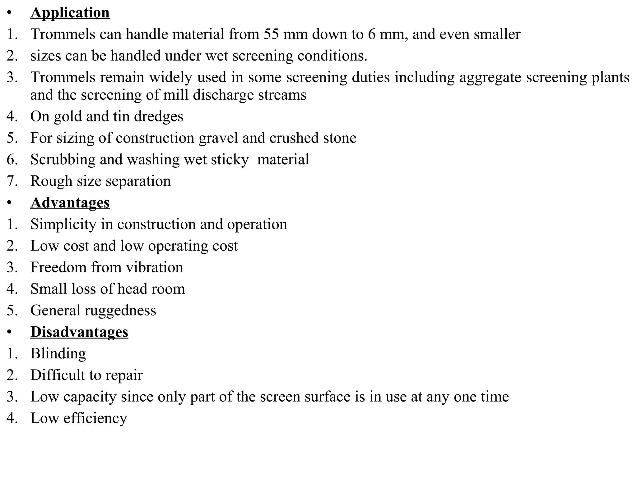 • Application
1. Trommels can handle material from 55 mm down to 6 mm, and even smaller
2. sizes can be handled under wet screening conditions.
3. Trommels remain widely used in some screening duties including aggregate screening plants
and the screening of mill discharge streams
4. On gold and tin dredges
5. For sizing of construction gravel and crushed stone
6. Scrubbing and washing wet sticky material
7. Rough size separation
• Advantages
1. Simplicity in construction and operation
2. Low cost and low operating cost
3. Freedom from vibration
4. Small loss of head room
5. General ruggedness
• Disadvantages
1. Blinding
2. Difficult to repair
3. Low capacity since only part of the screen surface is in use at any one time
4. Low efficiency
 