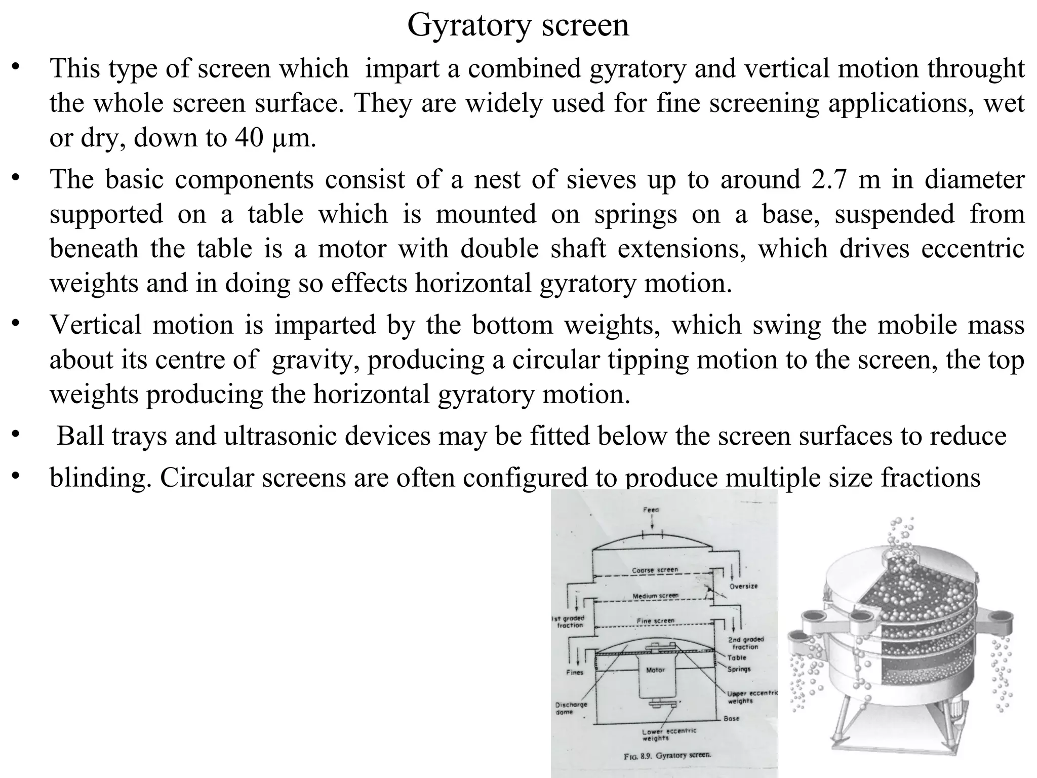Gyratory screen
• This type of screen which impart a combined gyratory and vertical motion throught
the whole screen surface. They are widely used for fine screening applications, wet
or dry, down to 40 µm.
• The basic components consist of a nest of sieves up to around 2.7 m in diameter
supported on a table which is mounted on springs on a base, suspended from
beneath the table is a motor with double shaft extensions, which drives eccentric
weights and in doing so effects horizontal gyratory motion.
• Vertical motion is imparted by the bottom weights, which swing the mobile mass
about its centre of gravity, producing a circular tipping motion to the screen, the top
weights producing the horizontal gyratory motion.
• Ball trays and ultrasonic devices may be fitted below the screen surfaces to reduce
• blinding. Circular screens are often configured to produce multiple size fractions
 