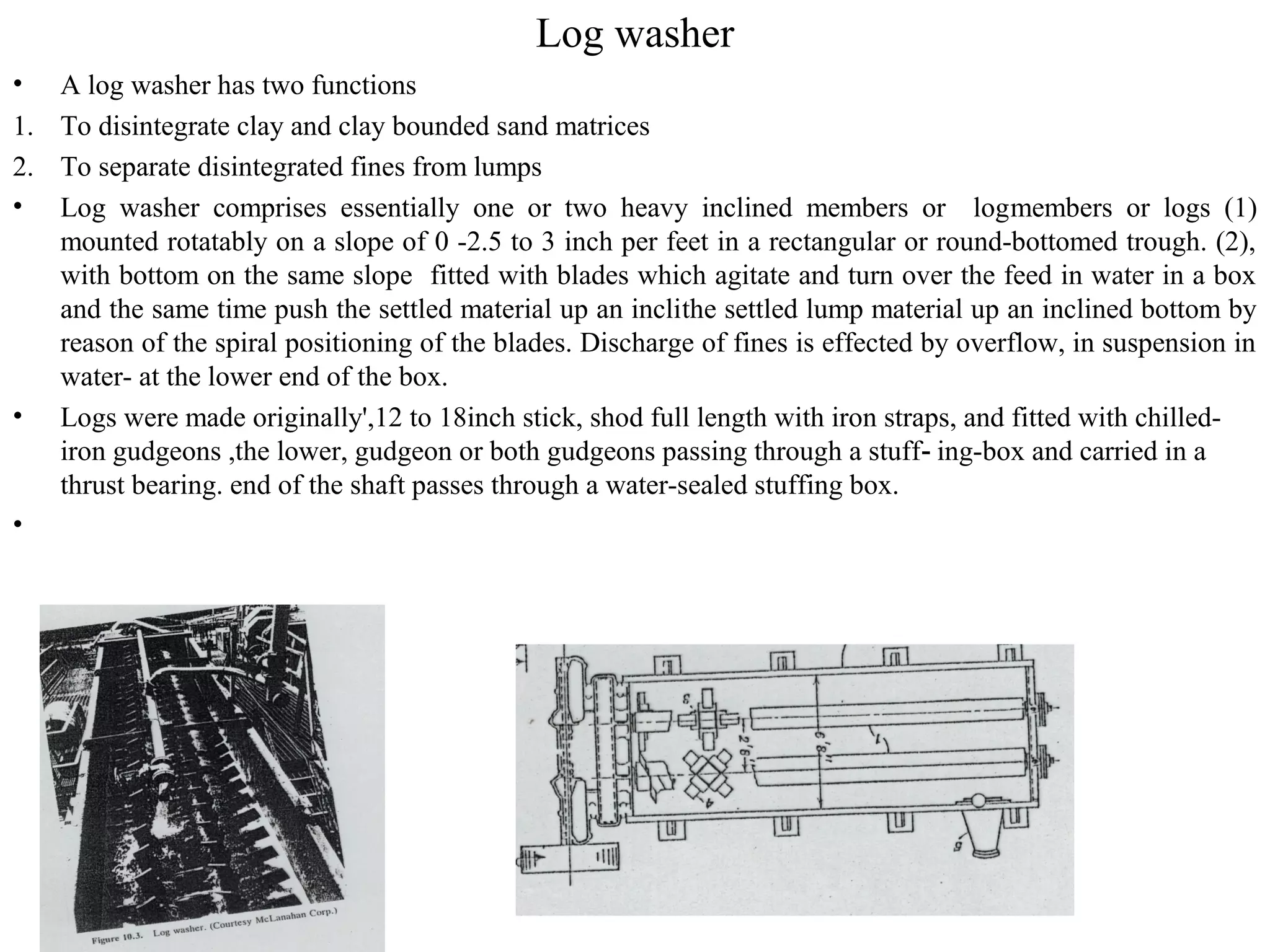 Log washer
• A log washer has two functions
1. To disintegrate clay and clay bounded sand matrices
2. To separate disintegrated fines from lumps
• Log washer comprises essentially one or two heavy inclined members or logmembers or logs (1)
mounted rotatably on a slope of 0 -2.5 to 3 inch per feet in a rectangular or round-bottomed trough. (2),
with bottom on the same slope fitted with blades which agitate and turn over the feed in water in a box
and the same time push the settled material up an inclithe settled lump material up an inclined bottom by
reason of the spiral positioning of the blades. Discharge of fines is effected by overflow, in suspension in
water- at the lower end of the box.
• Logs were made originally',12 to 18inch stick, shod full length with iron straps, and fitted with chilled-
iron gudgeons ,the lower, gudgeon or both gudgeons passing through a stuff ing-box and carried in a‑
thrust bearing. end of the shaft passes through a water-sealed stuffing box.
•
 