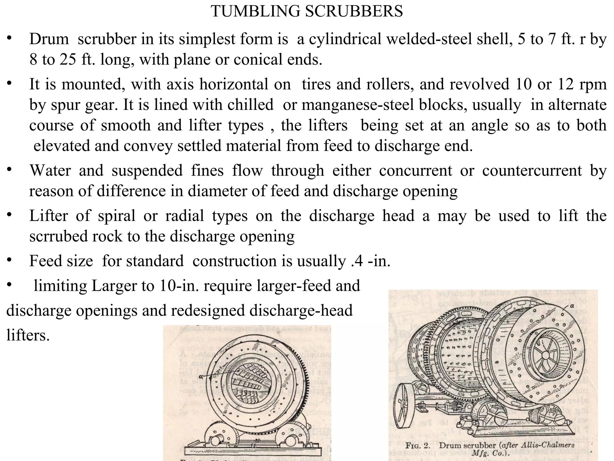 TUMBLING SCRUBBERS
• Drum scrubber in its simplest form is a cylindrical welded-steel shell, 5 to 7 ft. r by
8 to 25 ft. long, with plane or conical ends.
• It is mounted, with axis horizontal on tires and rollers, and revolved 10 or 12 rpm
by spur gear. It is lined with chilled or manganese-steel blocks, usually in alternate
course of smooth and lifter types , the lifters being set at an angle so as to both
elevated and convey settled material from feed to discharge end.
• Water and suspended fines flow through either concurrent or countercurrent by
reason of difference in diameter of feed and discharge opening
• Lifter of spiral or radial types on the discharge head a may be used to lift the
scrrubed rock to the discharge opening
• Feed size for standard construction is usually .4 -in.
• limiting Larger to 10-in. require larger-feed and
discharge openings and redesigned discharge-head
lifters.
 
