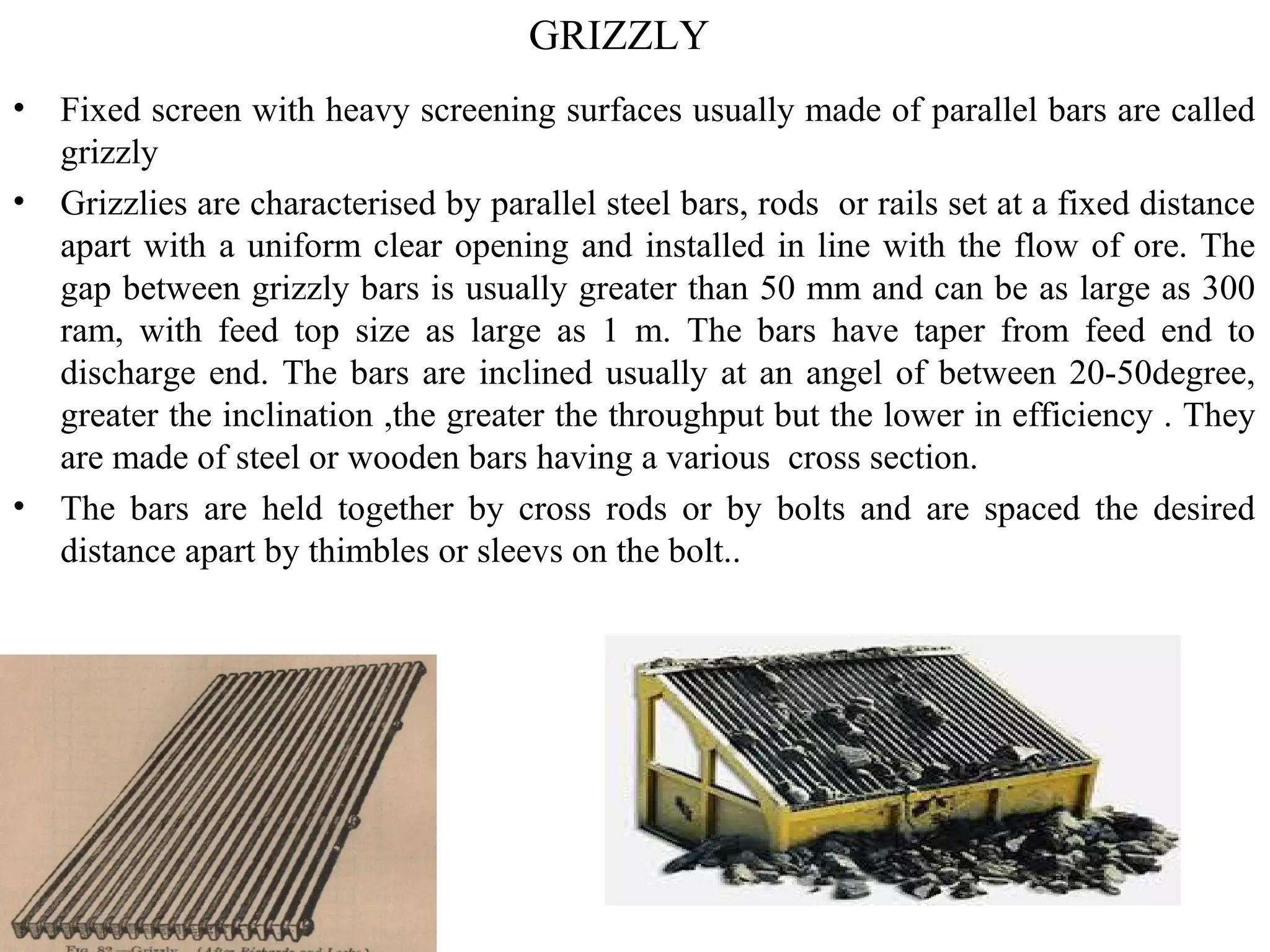 GRIZZLY
• Fixed screen with heavy screening surfaces usually made of parallel bars are called
grizzly
• Grizzlies are characterised by parallel steel bars, rods or rails set at a fixed distance
apart with a uniform clear opening and installed in line with the flow of ore. The
gap between grizzly bars is usually greater than 50 mm and can be as large as 300
ram, with feed top size as large as 1 m. The bars have taper from feed end to
discharge end. The bars are inclined usually at an angel of between 20-50degree,
greater the inclination ,the greater the throughput but the lower in efficiency . They
are made of steel or wooden bars having a various cross section.
• The bars are held together by cross rods or by bolts and are spaced the desired
distance apart by thimbles or sleevs on the bolt..
 
