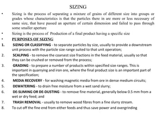 SIZING
• Sizing is the process of separating a mixture of grains of different size into groups or
grades whose characteristics is that the particles there in are more or less necessary of
same size, that have passed an aperture of certain dimension and failed to pass through
some smaller aperture
• Sizing is the process of Production of a final product having a specific size
• PURPOSES OF SIZING
1. SIZING OR CLASSIFYING - to separate particles by size, usually to provide a downstream
unit process with the particle size range suited to that unit operation;
2. SCALPING - to remove the coarsest size fractions in the feed material, usually so that
they can be crushed or removed from the process;
3. GRADING - to prepare a number of products within specified size ranges. This is
important in quarrying and iron ore, where the final product size is an important part of
the specification;
4. MEDIA RECOVERY - for washing magnetic media from ore in dense medium circuits;
5. DEWATERING - to drain free moisture from a wet sand slurry;
6. DE-SLIMING OR DE-DUSTING - to remove fine material, generally below 0.5 mm from a
wet or dry feed; and
7. TRASH REMOVAL - usually to remove wood fibres from a fine slurry stream.
8. To cut off the fine end from either feeds and thus save power and overgrinding
 