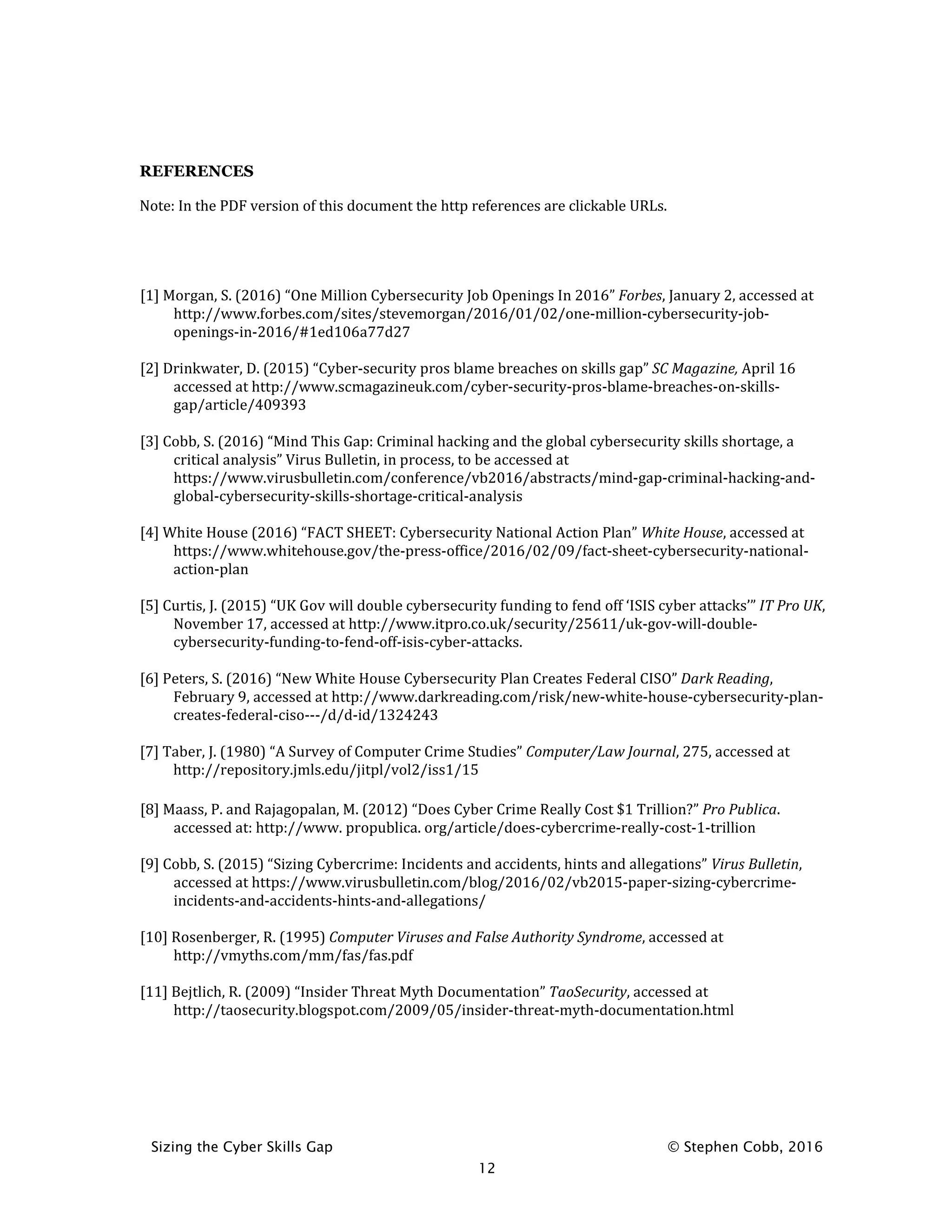 Sizing the Cyber Skills Gap © Stephen Cobb, 2016
12
REFERENCES
Note: In the PDF version of this document the http references are clickable URLs.
[1] Morgan, S. (2016) “One Million Cybersecurity Job Openings In 2016” Forbes, January 2, accessed at
http://www.forbes.com/sites/stevemorgan/2016/01/02/one-million-cybersecurity-job-
openings-in-2016/#1ed106a77d27
[2] Drinkwater, D. (2015) “Cyber-security pros blame breaches on skills gap” SC Magazine, April 16
accessed at http://www.scmagazineuk.com/cyber-security-pros-blame-breaches-on-skills-
gap/article/409393
[3] Cobb, S. (2016) “Mind This Gap: Criminal hacking and the global cybersecurity skills shortage, a
critical analysis” Virus Bulletin, in process, to be accessed at
https://www.virusbulletin.com/conference/vb2016/abstracts/mind-gap-criminal-hacking-and-
global-cybersecurity-skills-shortage-critical-analysis
[4] White House (2016) “FACT SHEET: Cybersecurity National Action Plan” White House, accessed at
https://www.whitehouse.gov/the-press-office/2016/02/09/fact-sheet-cybersecurity-national-
action-plan
[5] Curtis, J. (2015) “UK Gov will double cybersecurity funding to fend off ‘ISIS cyber attacks’” IT Pro UK,
November 17, accessed at http://www.itpro.co.uk/security/25611/uk-gov-will-double-
cybersecurity-funding-to-fend-off-isis-cyber-attacks.
[6] Peters, S. (2016) “New White House Cybersecurity Plan Creates Federal CISO” Dark Reading,
February 9, accessed at http://www.darkreading.com/risk/new-white-house-cybersecurity-plan-
creates-federal-ciso---/d/d-id/1324243
[7] Taber, J. (1980) “A Survey of Computer Crime Studies” Computer/Law Journal, 275, accessed at
http://repository.jmls.edu/jitpl/vol2/iss1/15
[8] Maass, P. and Rajagopalan, M. (2012) “Does Cyber Crime Really Cost $1 Trillion?” Pro Publica.
accessed at: http://www. propublica. org/article/does-cybercrime-really-cost-1-trillion
[9] Cobb, S. (2015) “Sizing Cybercrime: Incidents and accidents, hints and allegations” Virus Bulletin,
accessed at https://www.virusbulletin.com/blog/2016/02/vb2015-paper-sizing-cybercrime-
incidents-and-accidents-hints-and-allegations/
[10] Rosenberger, R. (1995) Computer Viruses and False Authority Syndrome, accessed at
http://vmyths.com/mm/fas/fas.pdf
[11] Bejtlich, R. (2009) “Insider Threat Myth Documentation” TaoSecurity, accessed at
http://taosecurity.blogspot.com/2009/05/insider-threat-myth-documentation.html
 