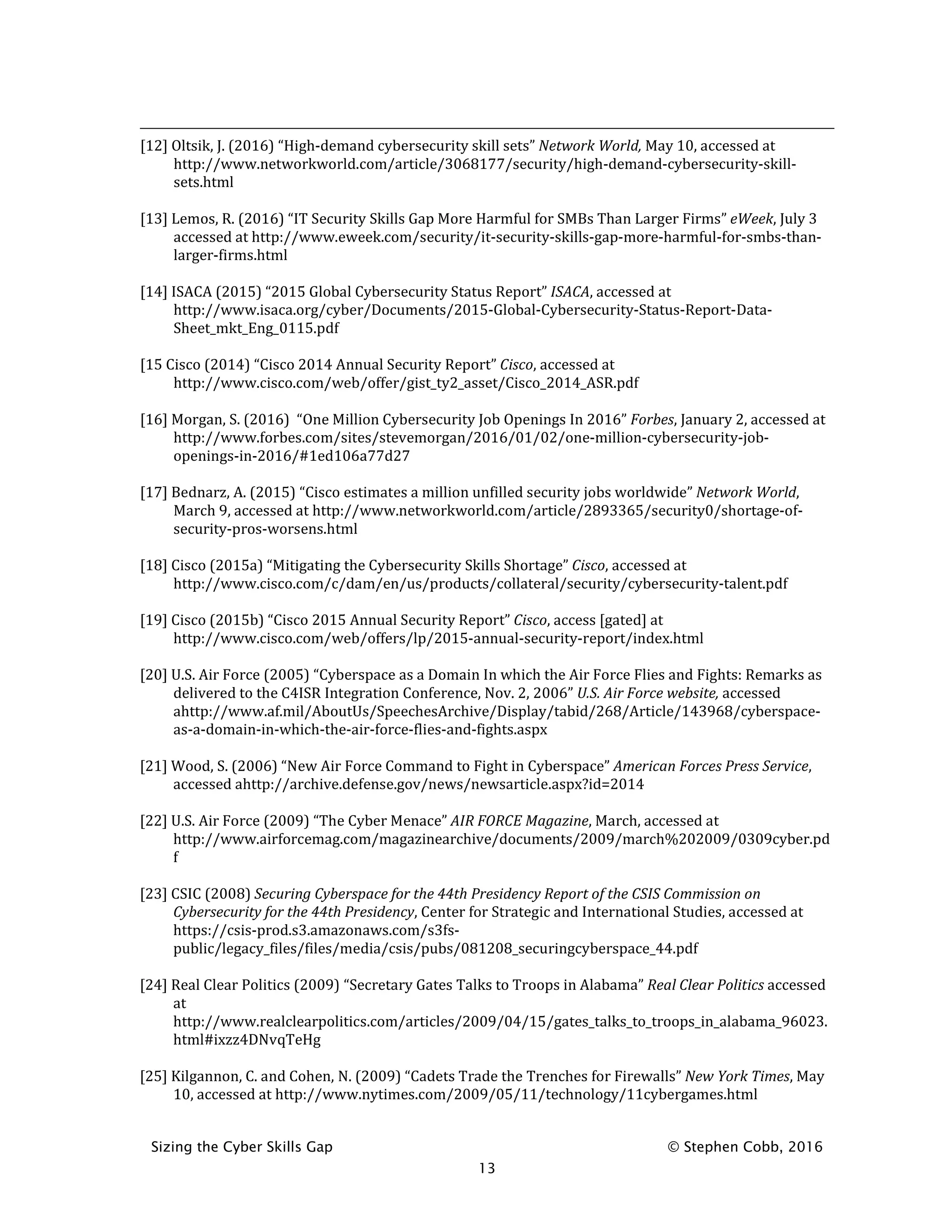 Sizing the Cyber Skills Gap © Stephen Cobb, 2016
13
[12] Oltsik, J. (2016) “High-demand cybersecurity skill sets” Network World, May 10, accessed at
http://www.networkworld.com/article/3068177/security/high-demand-cybersecurity-skill-
sets.html
[13] Lemos, R. (2016) “IT Security Skills Gap More Harmful for SMBs Than Larger Firms” eWeek, July 3
accessed at http://www.eweek.com/security/it-security-skills-gap-more-harmful-for-smbs-than-
larger-firms.html
[14] ISACA (2015) “2015 Global Cybersecurity Status Report” ISACA, accessed at
http://www.isaca.org/cyber/Documents/2015-Global-Cybersecurity-Status-Report-Data-
Sheet_mkt_Eng_0115.pdf
[15 Cisco (2014) “Cisco 2014 Annual Security Report” Cisco, accessed at
http://www.cisco.com/web/offer/gist_ty2_asset/Cisco_2014_ASR.pdf
[16] Morgan, S. (2016) “One Million Cybersecurity Job Openings In 2016” Forbes, January 2, accessed at
http://www.forbes.com/sites/stevemorgan/2016/01/02/one-million-cybersecurity-job-
openings-in-2016/#1ed106a77d27
[17] Bednarz, A. (2015) “Cisco estimates a million unfilled security jobs worldwide” Network World,
March 9, accessed at http://www.networkworld.com/article/2893365/security0/shortage-of-
security-pros-worsens.html
[18] Cisco (2015a) “Mitigating the Cybersecurity Skills Shortage” Cisco, accessed at
http://www.cisco.com/c/dam/en/us/products/collateral/security/cybersecurity-talent.pdf
[19] Cisco (2015b) “Cisco 2015 Annual Security Report” Cisco, access [gated] at
http://www.cisco.com/web/offers/lp/2015-annual-security-report/index.html
[20] U.S. Air Force (2005) “Cyberspace as a Domain In which the Air Force Flies and Fights: Remarks as
delivered to the C4ISR Integration Conference, Nov. 2, 2006” U.S. Air Force website, accessed
ahttp://www.af.mil/AboutUs/SpeechesArchive/Display/tabid/268/Article/143968/cyberspace-
as-a-domain-in-which-the-air-force-flies-and-fights.aspx
[21] Wood, S. (2006) “New Air Force Command to Fight in Cyberspace” American Forces Press Service,
accessed ahttp://archive.defense.gov/news/newsarticle.aspx?id=2014
[22] U.S. Air Force (2009) “The Cyber Menace” AIR FORCE Magazine, March, accessed at
http://www.airforcemag.com/magazinearchive/documents/2009/march%202009/0309cyber.pd
f
[23] CSIC (2008) Securing Cyberspace for the 44th Presidency Report of the CSIS Commission on
Cybersecurity for the 44th Presidency, Center for Strategic and International Studies, accessed at
https://csis-prod.s3.amazonaws.com/s3fs-
public/legacy_files/files/media/csis/pubs/081208_securingcyberspace_44.pdf
[24] Real Clear Politics (2009) “Secretary Gates Talks to Troops in Alabama” Real Clear Politics accessed
at
http://www.realclearpolitics.com/articles/2009/04/15/gates_talks_to_troops_in_alabama_96023.
html#ixzz4DNvqTeHg
[25] Kilgannon, C. and Cohen, N. (2009) “Cadets Trade the Trenches for Firewalls” New York Times, May
10, accessed at http://www.nytimes.com/2009/05/11/technology/11cybergames.html
 