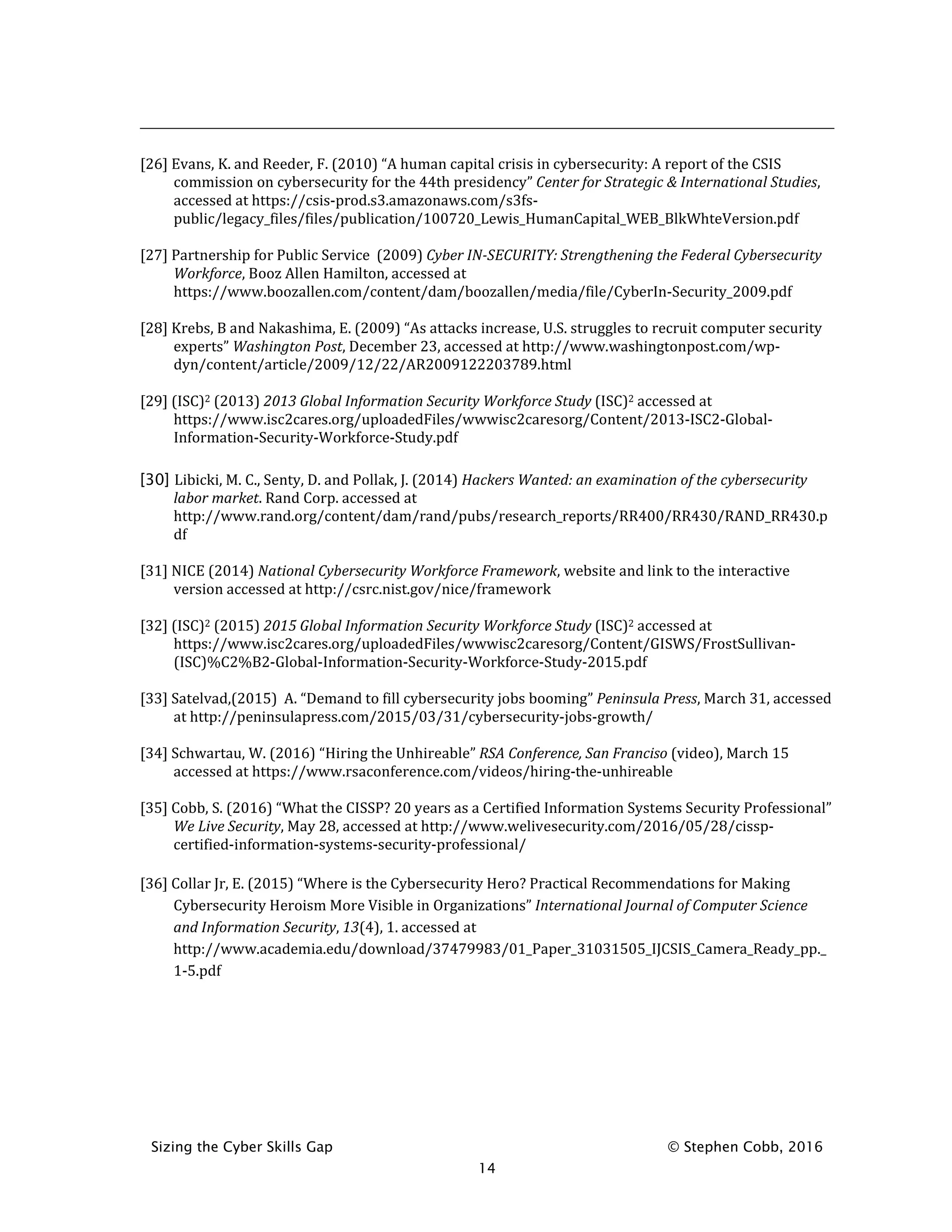 Sizing the Cyber Skills Gap © Stephen Cobb, 2016
14
[26] Evans, K. and Reeder, F. (2010) “A human capital crisis in cybersecurity: A report of the CSIS
commission on cybersecurity for the 44th presidency” Center for Strategic & International Studies,
accessed at https://csis-prod.s3.amazonaws.com/s3fs-
public/legacy_files/files/publication/100720_Lewis_HumanCapital_WEB_BlkWhteVersion.pdf
[27] Partnership for Public Service (2009) Cyber IN-SECURITY: Strengthening the Federal Cybersecurity
Workforce, Booz Allen Hamilton, accessed at
https://www.boozallen.com/content/dam/boozallen/media/file/CyberIn-Security_2009.pdf
[28] Krebs, B and Nakashima, E. (2009) “As attacks increase, U.S. struggles to recruit computer security
experts” Washington Post, December 23, accessed at http://www.washingtonpost.com/wp-
dyn/content/article/2009/12/22/AR2009122203789.html
[29] (ISC)2 (2013) 2013 Global Information Security Workforce Study (ISC)2 accessed at
https://www.isc2cares.org/uploadedFiles/wwwisc2caresorg/Content/2013-ISC2-Global-
Information-Security-Workforce-Study.pdf
[30] Libicki, M. C., Senty, D. and Pollak, J. (2014) Hackers Wanted: an examination of the cybersecurity
labor market. Rand Corp. accessed at
http://www.rand.org/content/dam/rand/pubs/research_reports/RR400/RR430/RAND_RR430.p
df
[31] NICE (2014) National Cybersecurity Workforce Framework, website and link to the interactive
version accessed at http://csrc.nist.gov/nice/framework
[32] (ISC)2 (2015) 2015 Global Information Security Workforce Study (ISC)2 accessed at
https://www.isc2cares.org/uploadedFiles/wwwisc2caresorg/Content/GISWS/FrostSullivan-
(ISC)%C2%B2-Global-Information-Security-Workforce-Study-2015.pdf
[33] Satelvad,(2015) A. “Demand to fill cybersecurity jobs booming” Peninsula Press, March 31, accessed
at http://peninsulapress.com/2015/03/31/cybersecurity-jobs-growth/
[34] Schwartau, W. (2016) “Hiring the Unhireable” RSA Conference, San Franciso (video), March 15
accessed at https://www.rsaconference.com/videos/hiring-the-unhireable
[35] Cobb, S. (2016) “What the CISSP? 20 years as a Certified Information Systems Security Professional”
We Live Security, May 28, accessed at http://www.welivesecurity.com/2016/05/28/cissp-
certified-information-systems-security-professional/
[36] Collar Jr, E. (2015) “Where is the Cybersecurity Hero? Practical Recommendations for Making
Cybersecurity Heroism More Visible in Organizations” International Journal of Computer Science
and Information Security, 13(4), 1. accessed at
http://www.academia.edu/download/37479983/01_Paper_31031505_IJCSIS_Camera_Ready_pp._
1-5.pdf
 