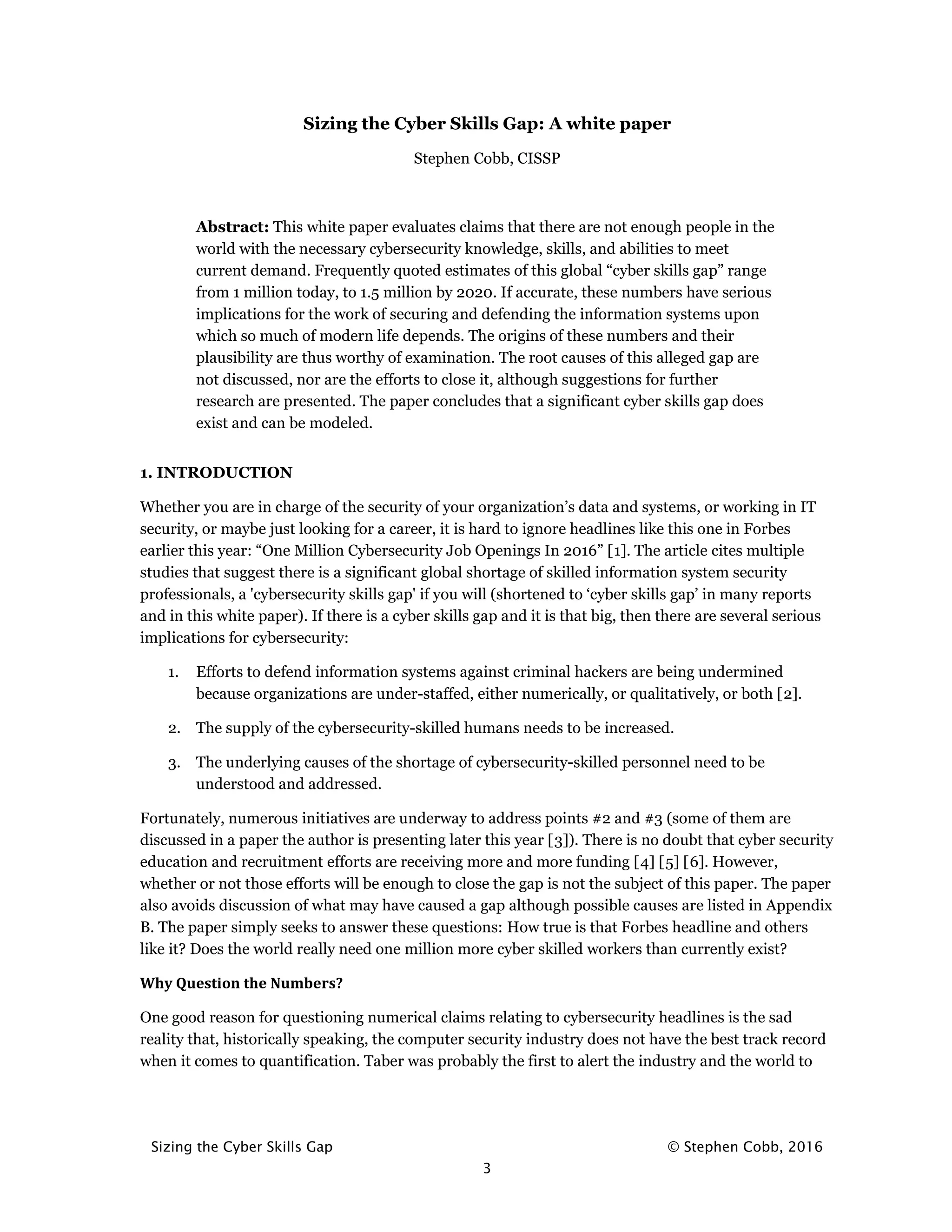 Sizing the Cyber Skills Gap © Stephen Cobb, 2016
3
Sizing the Cyber Skills Gap: A white paper
Stephen Cobb, CISSP
Abstract: This white paper evaluates claims that there are not enough people in the
world with the necessary cybersecurity knowledge, skills, and abilities to meet
current demand. Frequently quoted estimates of this global “cyber skills gap” range
from 1 million today, to 1.5 million by 2020. If accurate, these numbers have serious
implications for the work of securing and defending the information systems upon
which so much of modern life depends. The origins of these numbers and their
plausibility are thus worthy of examination. The root causes of this alleged gap are
not discussed, nor are the efforts to close it, although suggestions for further
research are presented. The paper concludes that a significant cyber skills gap does
exist and can be modeled.
1. INTRODUCTION
Whether you are in charge of the security of your organization’s data and systems, or working in IT
security, or maybe just looking for a career, it is hard to ignore headlines like this one in Forbes
earlier this year: “One Million Cybersecurity Job Openings In 2016” [1]. The article cites multiple
studies that suggest there is a significant global shortage of skilled information system security
professionals, a 'cybersecurity skills gap' if you will (shortened to ‘cyber skills gap’ in many reports
and in this white paper). If there is a cyber skills gap and it is that big, then there are several serious
implications for cybersecurity:
1. Efforts to defend information systems against criminal hackers are being undermined
because organizations are under-staffed, either numerically, or qualitatively, or both [2].
2. The supply of the cybersecurity-skilled humans needs to be increased.
3. The underlying causes of the shortage of cybersecurity-skilled personnel need to be
understood and addressed.
Fortunately, numerous initiatives are underway to address points #2 and #3 (some of them are
discussed in a paper the author is presenting later this year [3]). There is no doubt that cyber security
education and recruitment efforts are receiving more and more funding [4] [5] [6]. However,
whether or not those efforts will be enough to close the gap is not the subject of this paper. The paper
also avoids discussion of what may have caused a gap although possible causes are listed in Appendix
B. The paper simply seeks to answer these questions: How true is that Forbes headline and others
like it? Does the world really need one million more cyber skilled workers than currently exist?
Why Question the Numbers?
One good reason for questioning numerical claims relating to cybersecurity headlines is the sad
reality that, historically speaking, the computer security industry does not have the best track record
when it comes to quantification. Taber was probably the first to alert the industry and the world to
 