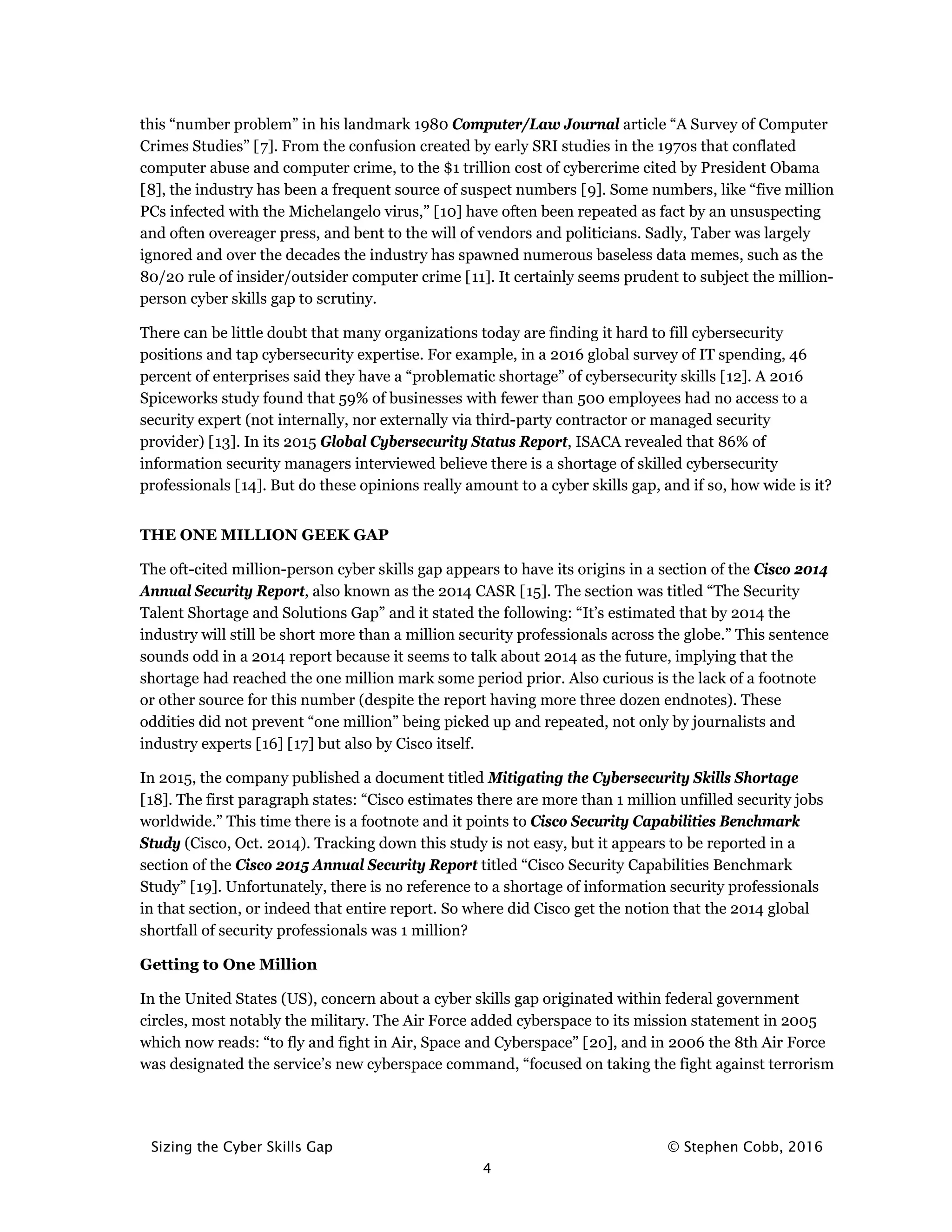 Sizing the Cyber Skills Gap © Stephen Cobb, 2016
4
this “number problem” in his landmark 1980 Computer/Law Journal article “A Survey of Computer
Crimes Studies” [7]. From the confusion created by early SRI studies in the 1970s that conflated
computer abuse and computer crime, to the $1 trillion cost of cybercrime cited by President Obama
[8], the industry has been a frequent source of suspect numbers [9]. Some numbers, like “five million
PCs infected with the Michelangelo virus,” [10] have often been repeated as fact by an unsuspecting
and often overeager press, and bent to the will of vendors and politicians. Sadly, Taber was largely
ignored and over the decades the industry has spawned numerous baseless data memes, such as the
80/20 rule of insider/outsider computer crime [11]. It certainly seems prudent to subject the million-
person cyber skills gap to scrutiny.
There can be little doubt that many organizations today are finding it hard to fill cybersecurity
positions and tap cybersecurity expertise. For example, in a 2016 global survey of IT spending, 46
percent of enterprises said they have a “problematic shortage” of cybersecurity skills [12]. A 2016
Spiceworks study found that 59% of businesses with fewer than 500 employees had no access to a
security expert (not internally, nor externally via third-party contractor or managed security
provider) [13]. In its 2015 Global Cybersecurity Status Report, ISACA revealed that 86% of
information security managers interviewed believe there is a shortage of skilled cybersecurity
professionals [14]. But do these opinions really amount to a cyber skills gap, and if so, how wide is it?
THE ONE MILLION GEEK GAP
The oft-cited million-person cyber skills gap appears to have its origins in a section of the Cisco 2014
Annual Security Report, also known as the 2014 CASR [15]. The section was titled “The Security
Talent Shortage and Solutions Gap” and it stated the following: “It’s estimated that by 2014 the
industry will still be short more than a million security professionals across the globe.” This sentence
sounds odd in a 2014 report because it seems to talk about 2014 as the future, implying that the
shortage had reached the one million mark some period prior. Also curious is the lack of a footnote
or other source for this number (despite the report having more three dozen endnotes). These
oddities did not prevent “one million” being picked up and repeated, not only by journalists and
industry experts [16] [17] but also by Cisco itself.
In 2015, the company published a document titled Mitigating the Cybersecurity Skills Shortage
[18]. The first paragraph states: “Cisco estimates there are more than 1 million unfilled security jobs
worldwide.” This time there is a footnote and it points to Cisco Security Capabilities Benchmark
Study (Cisco, Oct. 2014). Tracking down this study is not easy, but it appears to be reported in a
section of the Cisco 2015 Annual Security Report titled “Cisco Security Capabilities Benchmark
Study” [19]. Unfortunately, there is no reference to a shortage of information security professionals
in that section, or indeed that entire report. So where did Cisco get the notion that the 2014 global
shortfall of security professionals was 1 million?
Getting to One Million
In the United States (US), concern about a cyber skills gap originated within federal government
circles, most notably the military. The Air Force added cyberspace to its mission statement in 2005
which now reads: “to fly and fight in Air, Space and Cyberspace” [20], and in 2006 the 8th Air Force
was designated the service’s new cyberspace command, “focused on taking the fight against terrorism
 