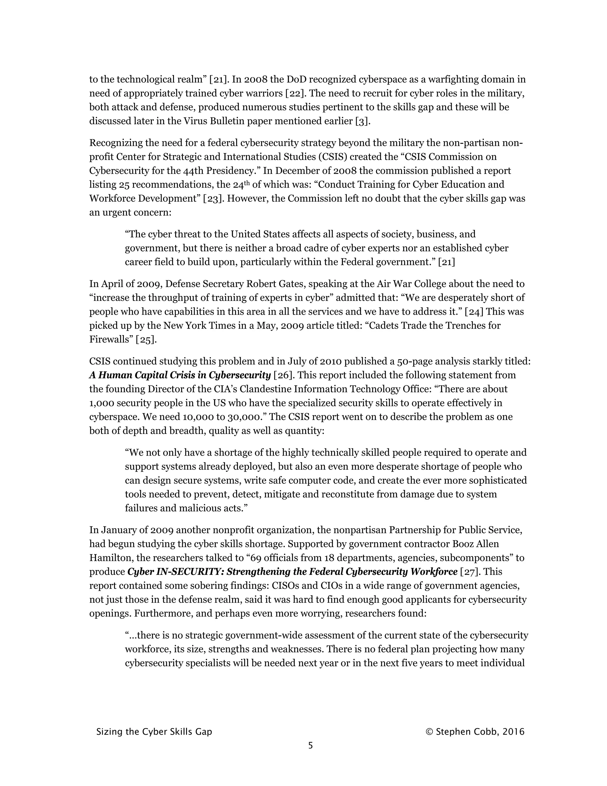 Sizing the Cyber Skills Gap © Stephen Cobb, 2016
5
to the technological realm” [21]. In 2008 the DoD recognized cyberspace as a warfighting domain in
need of appropriately trained cyber warriors [22]. The need to recruit for cyber roles in the military,
both attack and defense, produced numerous studies pertinent to the skills gap and these will be
discussed later in the Virus Bulletin paper mentioned earlier [3].
Recognizing the need for a federal cybersecurity strategy beyond the military the non-partisan non-
profit Center for Strategic and International Studies (CSIS) created the “CSIS Commission on
Cybersecurity for the 44th Presidency.” In December of 2008 the commission published a report
listing 25 recommendations, the 24th of which was: “Conduct Training for Cyber Education and
Workforce Development” [23]. However, the Commission left no doubt that the cyber skills gap was
an urgent concern:
“The cyber threat to the United States affects all aspects of society, business, and
government, but there is neither a broad cadre of cyber experts nor an established cyber
career field to build upon, particularly within the Federal government.” [21]
In April of 2009, Defense Secretary Robert Gates, speaking at the Air War College about the need to
“increase the throughput of training of experts in cyber” admitted that: “We are desperately short of
people who have capabilities in this area in all the services and we have to address it.” [24] This was
picked up by the New York Times in a May, 2009 article titled: “Cadets Trade the Trenches for
Firewalls” [25].
CSIS continued studying this problem and in July of 2010 published a 50-page analysis starkly titled:
A Human Capital Crisis in Cybersecurity [26]. This report included the following statement from
the founding Director of the CIA’s Clandestine Information Technology Office: “There are about
1,000 security people in the US who have the specialized security skills to operate effectively in
cyberspace. We need 10,000 to 30,000.” The CSIS report went on to describe the problem as one
both of depth and breadth, quality as well as quantity:
“We not only have a shortage of the highly technically skilled people required to operate and
support systems already deployed, but also an even more desperate shortage of people who
can design secure systems, write safe computer code, and create the ever more sophisticated
tools needed to prevent, detect, mitigate and reconstitute from damage due to system
failures and malicious acts.”
In January of 2009 another nonprofit organization, the nonpartisan Partnership for Public Service,
had begun studying the cyber skills shortage. Supported by government contractor Booz Allen
Hamilton, the researchers talked to “69 officials from 18 departments, agencies, subcomponents” to
produce Cyber IN-SECURITY: Strengthening the Federal Cybersecurity Workforce [27]. This
report contained some sobering findings: CISOs and CIOs in a wide range of government agencies,
not just those in the defense realm, said it was hard to find enough good applicants for cybersecurity
openings. Furthermore, and perhaps even more worrying, researchers found:
“…there is no strategic government-wide assessment of the current state of the cybersecurity
workforce, its size, strengths and weaknesses. There is no federal plan projecting how many
cybersecurity specialists will be needed next year or in the next five years to meet individual
 