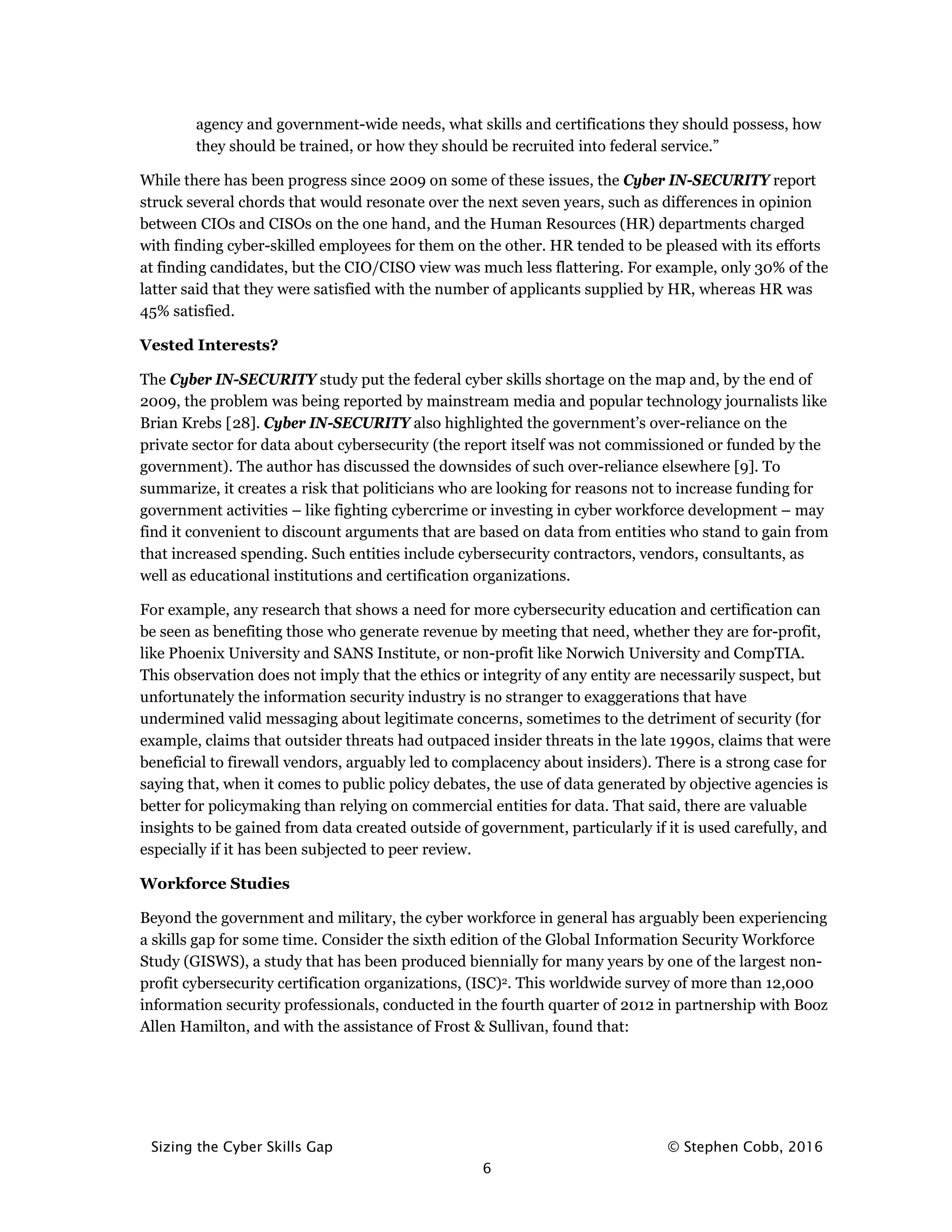 Sizing the Cyber Skills Gap © Stephen Cobb, 2016
6
agency and government-wide needs, what skills and certifications they should possess, how
they should be trained, or how they should be recruited into federal service.”
While there has been progress since 2009 on some of these issues, the Cyber IN-SECURITY report
struck several chords that would resonate over the next seven years, such as differences in opinion
between CIOs and CISOs on the one hand, and the Human Resources (HR) departments charged
with finding cyber-skilled employees for them on the other. HR tended to be pleased with its efforts
at finding candidates, but the CIO/CISO view was much less flattering. For example, only 30% of the
latter said that they were satisfied with the number of applicants supplied by HR, whereas HR was
45% satisfied.
Vested Interests?
The Cyber IN-SECURITY study put the federal cyber skills shortage on the map and, by the end of
2009, the problem was being reported by mainstream media and popular technology journalists like
Brian Krebs [28]. Cyber IN-SECURITY also highlighted the government’s over-reliance on the
private sector for data about cybersecurity (the report itself was not commissioned or funded by the
government). The author has discussed the downsides of such over-reliance elsewhere [9]. To
summarize, it creates a risk that politicians who are looking for reasons not to increase funding for
government activities – like fighting cybercrime or investing in cyber workforce development – may
find it convenient to discount arguments that are based on data from entities who stand to gain from
that increased spending. Such entities include cybersecurity contractors, vendors, consultants, as
well as educational institutions and certification organizations.
For example, any research that shows a need for more cybersecurity education and certification can
be seen as benefiting those who generate revenue by meeting that need, whether they are for-profit,
like Phoenix University and SANS Institute, or non-profit like Norwich University and CompTIA.
This observation does not imply that the ethics or integrity of any entity are necessarily suspect, but
unfortunately the information security industry is no stranger to exaggerations that have
undermined valid messaging about legitimate concerns, sometimes to the detriment of security (for
example, claims that outsider threats had outpaced insider threats in the late 1990s, claims that were
beneficial to firewall vendors, arguably led to complacency about insiders). There is a strong case for
saying that, when it comes to public policy debates, the use of data generated by objective agencies is
better for policymaking than relying on commercial entities for data. That said, there are valuable
insights to be gained from data created outside of government, particularly if it is used carefully, and
especially if it has been subjected to peer review.
Workforce Studies
Beyond the government and military, the cyber workforce in general has arguably been experiencing
a skills gap for some time. Consider the sixth edition of the Global Information Security Workforce
Study (GISWS), a study that has been produced biennially for many years by one of the largest non-
profit cybersecurity certification organizations, (ISC)2. This worldwide survey of more than 12,000
information security professionals, conducted in the fourth quarter of 2012 in partnership with Booz
Allen Hamilton, and with the assistance of Frost & Sullivan, found that:
 