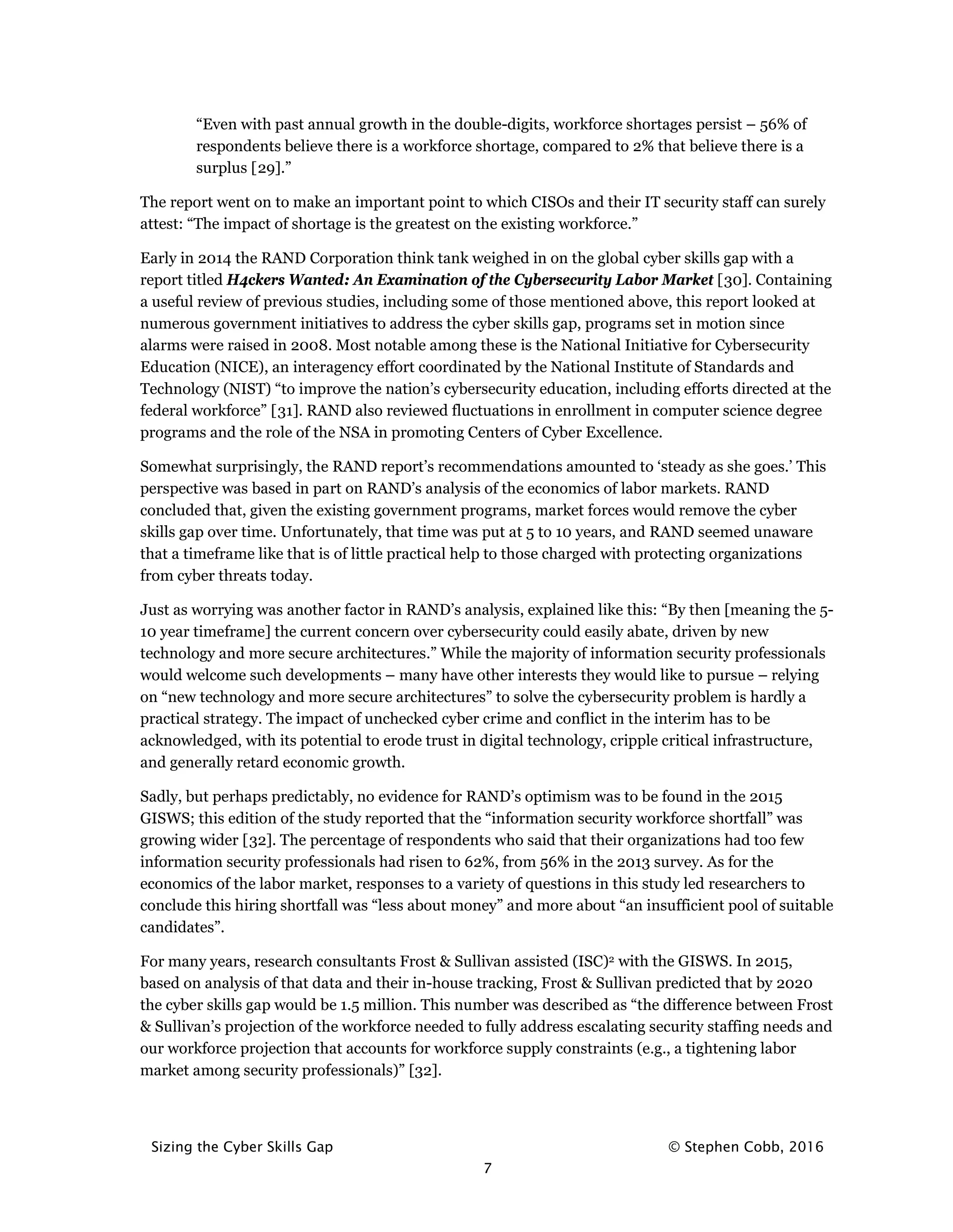 Sizing the Cyber Skills Gap © Stephen Cobb, 2016
7
“Even with past annual growth in the double-digits, workforce shortages persist – 56% of
respondents believe there is a workforce shortage, compared to 2% that believe there is a
surplus [29].”
The report went on to make an important point to which CISOs and their IT security staff can surely
attest: “The impact of shortage is the greatest on the existing workforce.”
Early in 2014 the RAND Corporation think tank weighed in on the global cyber skills gap with a
report titled H4ckers Wanted: An Examination of the Cybersecurity Labor Market [30]. Containing
a useful review of previous studies, including some of those mentioned above, this report looked at
numerous government initiatives to address the cyber skills gap, programs set in motion since
alarms were raised in 2008. Most notable among these is the National Initiative for Cybersecurity
Education (NICE), an interagency effort coordinated by the National Institute of Standards and
Technology (NIST) “to improve the nation’s cybersecurity education, including efforts directed at the
federal workforce” [31]. RAND also reviewed fluctuations in enrollment in computer science degree
programs and the role of the NSA in promoting Centers of Cyber Excellence.
Somewhat surprisingly, the RAND report’s recommendations amounted to ‘steady as she goes.’ This
perspective was based in part on RAND’s analysis of the economics of labor markets. RAND
concluded that, given the existing government programs, market forces would remove the cyber
skills gap over time. Unfortunately, that time was put at 5 to 10 years, and RAND seemed unaware
that a timeframe like that is of little practical help to those charged with protecting organizations
from cyber threats today.
Just as worrying was another factor in RAND’s analysis, explained like this: “By then [meaning the 5-
10 year timeframe] the current concern over cybersecurity could easily abate, driven by new
technology and more secure architectures.” While the majority of information security professionals
would welcome such developments – many have other interests they would like to pursue – relying
on “new technology and more secure architectures” to solve the cybersecurity problem is hardly a
practical strategy. The impact of unchecked cyber crime and conflict in the interim has to be
acknowledged, with its potential to erode trust in digital technology, cripple critical infrastructure,
and generally retard economic growth.
Sadly, but perhaps predictably, no evidence for RAND’s optimism was to be found in the 2015
GISWS; this edition of the study reported that the “information security workforce shortfall” was
growing wider [32]. The percentage of respondents who said that their organizations had too few
information security professionals had risen to 62%, from 56% in the 2013 survey. As for the
economics of the labor market, responses to a variety of questions in this study led researchers to
conclude this hiring shortfall was “less about money” and more about “an insufficient pool of suitable
candidates”.
For many years, research consultants Frost & Sullivan assisted (ISC)2 with the GISWS. In 2015,
based on analysis of that data and their in-house tracking, Frost & Sullivan predicted that by 2020
the cyber skills gap would be 1.5 million. This number was described as “the difference between Frost
& Sullivan’s projection of the workforce needed to fully address escalating security staffing needs and
our workforce projection that accounts for workforce supply constraints (e.g., a tightening labor
market among security professionals)” [32].
 