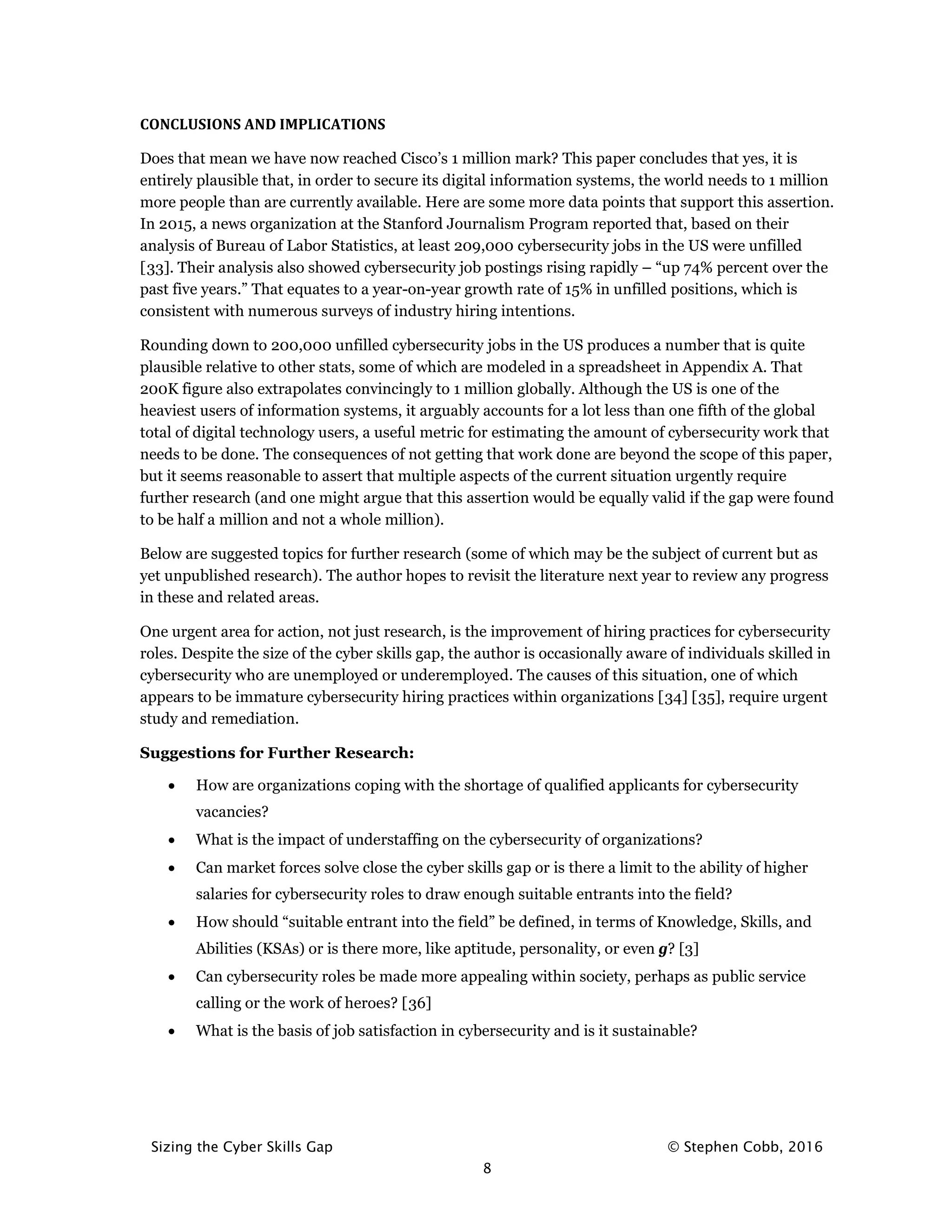 Sizing the Cyber Skills Gap © Stephen Cobb, 2016
8
CONCLUSIONS AND IMPLICATIONS
Does that mean we have now reached Cisco’s 1 million mark? This paper concludes that yes, it is
entirely plausible that, in order to secure its digital information systems, the world needs to 1 million
more people than are currently available. Here are some more data points that support this assertion.
In 2015, a news organization at the Stanford Journalism Program reported that, based on their
analysis of Bureau of Labor Statistics, at least 209,000 cybersecurity jobs in the US were unfilled
[33]. Their analysis also showed cybersecurity job postings rising rapidly – “up 74% percent over the
past five years.” That equates to a year-on-year growth rate of 15% in unfilled positions, which is
consistent with numerous surveys of industry hiring intentions.
Rounding down to 200,000 unfilled cybersecurity jobs in the US produces a number that is quite
plausible relative to other stats, some of which are modeled in a spreadsheet in Appendix A. That
200K figure also extrapolates convincingly to 1 million globally. Although the US is one of the
heaviest users of information systems, it arguably accounts for a lot less than one fifth of the global
total of digital technology users, a useful metric for estimating the amount of cybersecurity work that
needs to be done. The consequences of not getting that work done are beyond the scope of this paper,
but it seems reasonable to assert that multiple aspects of the current situation urgently require
further research (and one might argue that this assertion would be equally valid if the gap were found
to be half a million and not a whole million).
Below are suggested topics for further research (some of which may be the subject of current but as
yet unpublished research). The author hopes to revisit the literature next year to review any progress
in these and related areas.
One urgent area for action, not just research, is the improvement of hiring practices for cybersecurity
roles. Despite the size of the cyber skills gap, the author is occasionally aware of individuals skilled in
cybersecurity who are unemployed or underemployed. The causes of this situation, one of which
appears to be immature cybersecurity hiring practices within organizations [34] [35], require urgent
study and remediation.
Suggestions for Further Research:
• How are organizations coping with the shortage of qualified applicants for cybersecurity
vacancies?
• What is the impact of understaffing on the cybersecurity of organizations?
• Can market forces solve close the cyber skills gap or is there a limit to the ability of higher
salaries for cybersecurity roles to draw enough suitable entrants into the field?
• How should “suitable entrant into the field” be defined, in terms of Knowledge, Skills, and
Abilities (KSAs) or is there more, like aptitude, personality, or even g? [3]
• Can cybersecurity roles be made more appealing within society, perhaps as public service
calling or the work of heroes? [36]
• What is the basis of job satisfaction in cybersecurity and is it sustainable?
 