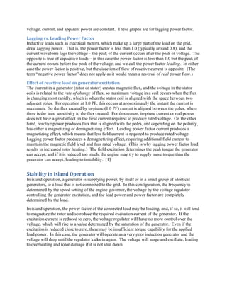 voltage, current, and apparent power are constant. These graphs are for lagging power factor.
Lagging	vs.	Leading	Power	Factor	
Inductive loads such as electrical motors, which make up a large part of the load on the grid,
draw lagging power. That is, the power factor is less than 1.0 (typically around 0.8), and the
current waveform lags the voltage – the peak of the current occurs after the peak of voltage. The
opposite is true of capacitive loads – in this case the power factor is less than 1.0 but the peak of
the current occurs before the peak of the voltage, and we call the power factor leading. In either
case the power factor is positive, but the direction of flow of reactive current is opposite. (The
term “negative power factor” does not apply as it would mean a reversal of real power flow.)
Effect	of	reactive	load	on	generator	excitation	
The current in a generator (rotor or stator) creates magnetic flux, and the voltage in the stator
coils is related to the rate of change of flux, so maximum voltage in a coil occurs when the flux
is changing most rapidly, which is when the stator coil is aligned with the space between two
adjacent poles. For operation at 1.0 PF, this occurs at approximately the instant the current is
maximum. So the flux created by in-phase (1.0 PF) current is aligned between the poles, where
there is the least sensitivity to the flux created. For this reason, in-phase current or real power
does not have a great effect on the field current required to produce rated voltage. On the other
hand, reactive power produces flux that is aligned with the poles, and depending on the polarity,
has either a magnetizing or demagnetizing effect. Leading power factor current produces a
magnetizing effect, which means that less field current is required to produce rated voltage.
Lagging power factor produces a demagnetizing effect, requiring additional field current to
maintain the magnetic field level and thus rated voltage. (This is why lagging power factor load
results in increased rotor heating.) The field excitation determines the peak torque the generator
can accept, and if it is reduced too much, the engine may try to supply more torque than the
generator can accept, leading to instability. [1]
Stability	in	Island	Operation	
In island operation, a generator is supplying power, by itself or in a small group of identical
generators, to a load that is not connected to the grid. In this configuration, the frequency is
determined by the speed setting of the engine governor, the voltage by the voltage regulator
controlling the generator excitation, and the load power and power factor are completely
determined by the load.
In island operation, the power factor of the connected load may be leading, and, if so, it will tend
to magnetize the rotor and so reduce the required excitation current of the generator. If the
excitation current is reduced to zero, the voltage regulator will have no more control over the
voltage, which will rise to a value determined by the saturation of the generator. Even if the
excitation is reduced close to zero, there may be insufficient torque capability for the applied
load power. In this case, the generator will operate as a very poor induction generator and the
voltage will drop until the regulator kicks in again. The voltage will surge and oscillate, leading
to overheating and rotor damage if it is not shut down.
 