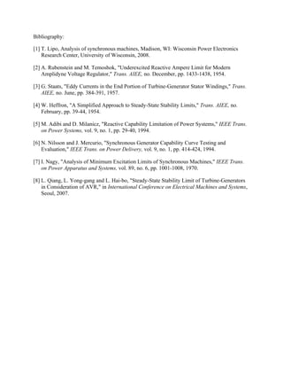 Bibliography: 
[1] T. Lipo, Analysis of synchronous machines, Madison, WI: Wisconsin Power Electronics
Research Center, University of Wisconsin, 2008.
[2] A. Rubenstein and M. Temoshok, "Underexcited Reactive Ampere Limit for Modern
Amplidyne Voltage Regulator," Trans. AIEE, no. December, pp. 1433-1438, 1954.
[3] G. Staats, "Eddy Currents in the End Portion of Turbine-Generator Stator Windings," Trans.
AIEE, no. June, pp. 384-391, 1957.
[4] W. Heffron, "A Simplified Approach to Steady-State Stability Limits," Trans. AIEE, no.
February, pp. 39-44, 1954.
[5] M. Adibi and D. Milanicz, "Reactive Capability Limitation of Power Systems," IEEE Trans.
on Power Systems, vol. 9, no. 1, pp. 29-40, 1994.
[6] N. Nilsson and J. Mercurio, "Synchronous Generator Capability Curve Testing and
Evaluation," IEEE Trans. on Power Delivery, vol. 9, no. 1, pp. 414-424, 1994.
[7] I. Nagy, "Analysis of Minimum Excitation Limits of Synchronous Machines," IEEE Trans.
on Power Apparatus and Systems, vol. 89, no. 6, pp. 1001-1008, 1970.
[8] L. Qiang, L. Yong-gang and L. Hai-bo, "Steady-State Stability Limit of Turbine-Generators
in Consideration of AVR," in International Conference on Electrical Machines and Systems,
Seoul, 2007.
 
