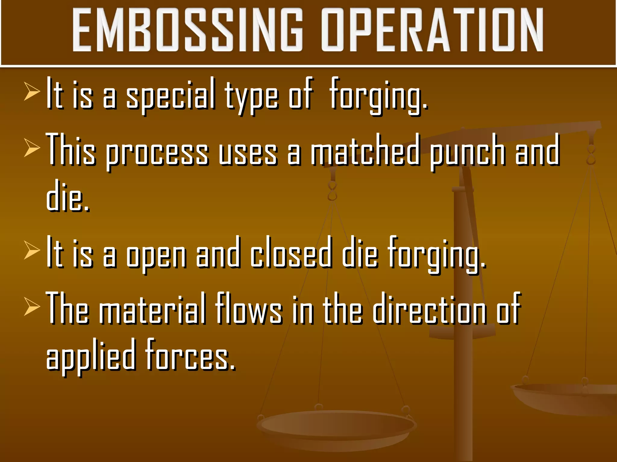 It is a special type of forging.It is a special type of forging.
This process uses a matched punch andThis process uses a matched punch and
die.die.
It is a open and closed die forging.It is a open and closed die forging.
The material flows in the direction ofThe material flows in the direction of
applied forces.applied forces.
 