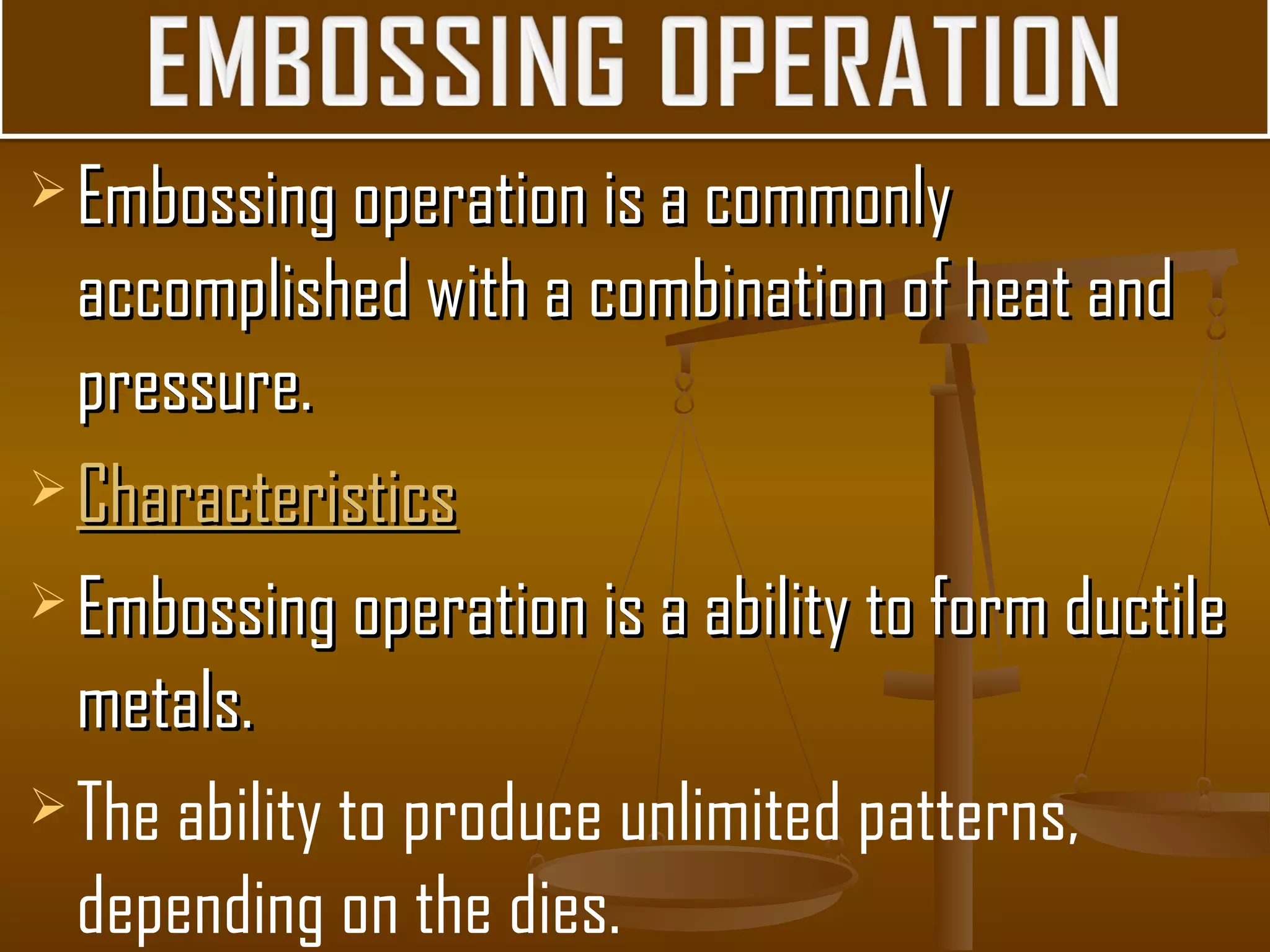  Embossing operation is a commonlyEmbossing operation is a commonly
accomplished with a combination of heat andaccomplished with a combination of heat and
pressure.pressure.
 CharacteristicsCharacteristics
 Embossing operation is a ability to form ductileEmbossing operation is a ability to form ductile
metals.metals.
The ability to produce unlimited patterns,
depending on the dies.
 