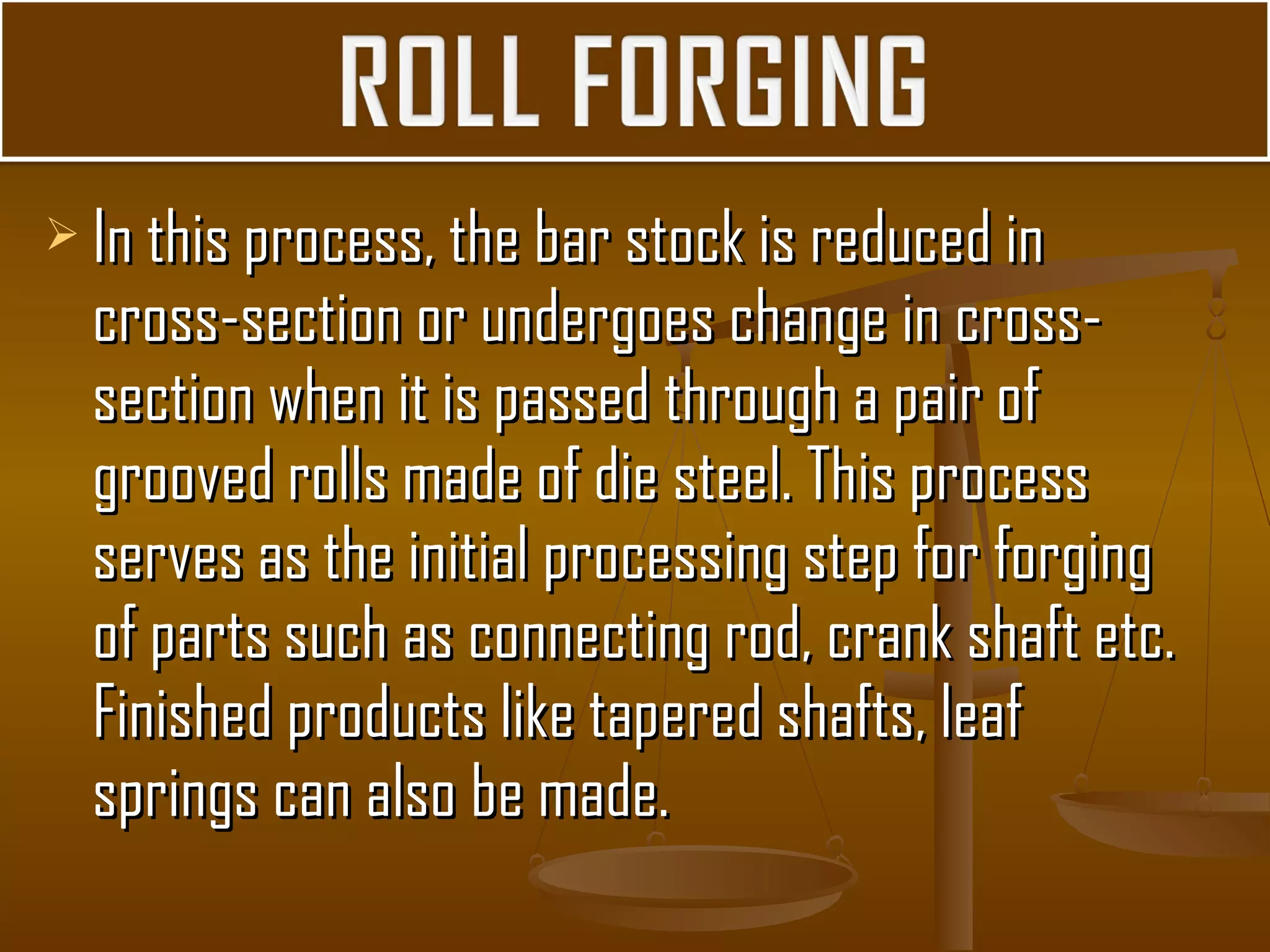  In this process, the bar stock is reduced inIn this process, the bar stock is reduced in
cross-section or undergoes change in cross-cross-section or undergoes change in cross-
section when it is passed through a pair ofsection when it is passed through a pair of
grooved rolls made of die steel. This processgrooved rolls made of die steel. This process
serves as the initial processing step for forgingserves as the initial processing step for forging
of parts such as connecting rod, crank shaft etc.of parts such as connecting rod, crank shaft etc.
Finished products like tapered shafts, leafFinished products like tapered shafts, leaf
springs can also be made.springs can also be made.
 