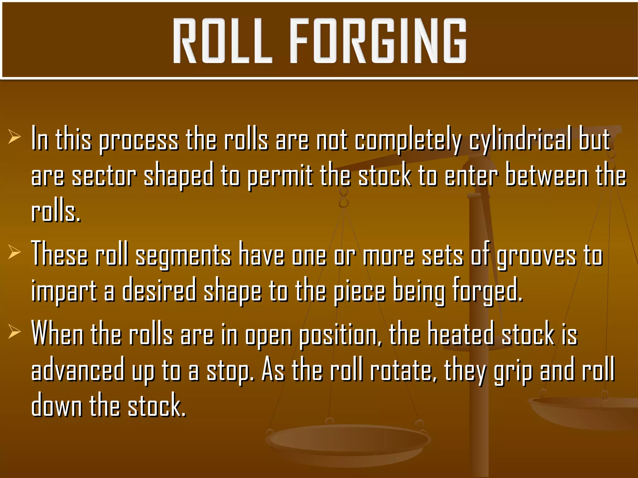  In this process the rolls are not completely cylindrical butIn this process the rolls are not completely cylindrical but
are sector shaped to permit the stock to enter between theare sector shaped to permit the stock to enter between the
rolls.rolls.
 These roll segments have one or more sets of grooves toThese roll segments have one or more sets of grooves to
impart a desired shape to the piece being forged.impart a desired shape to the piece being forged.
 When the rolls are in open position, the heated stock isWhen the rolls are in open position, the heated stock is
advanced up to a stop. As the roll rotate, they grip and rolladvanced up to a stop. As the roll rotate, they grip and roll
down the stock.down the stock.
 