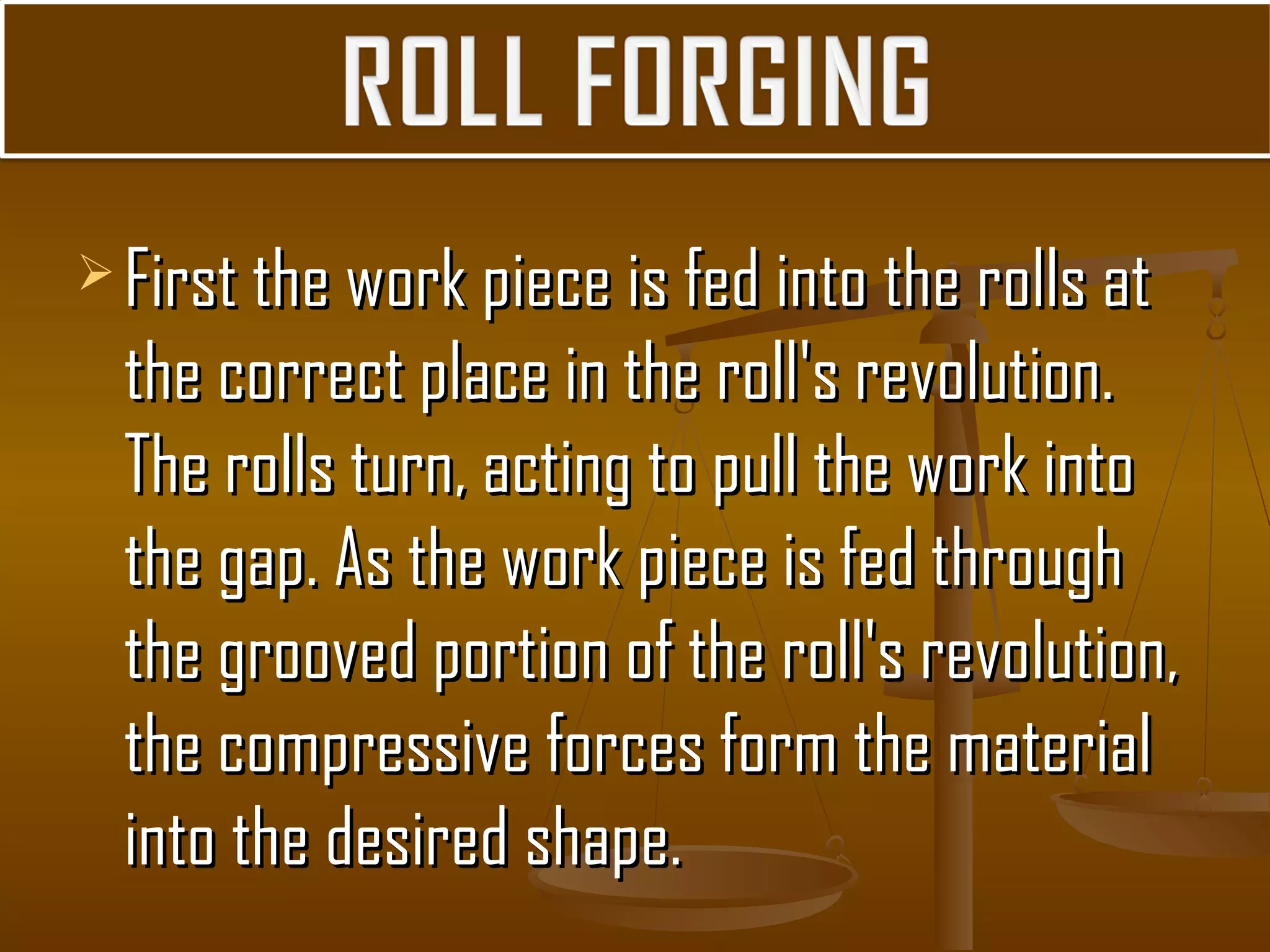  First the work piece is fed into the rolls atFirst the work piece is fed into the rolls at
the correct place in the roll's revolution.the correct place in the roll's revolution.
The rolls turn, acting to pull the work intoThe rolls turn, acting to pull the work into
the gap. As the work piece is fed throughthe gap. As the work piece is fed through
the grooved portion of the roll's revolution,the grooved portion of the roll's revolution,
the compressive forces form the materialthe compressive forces form the material
into the desired shape.into the desired shape.
 