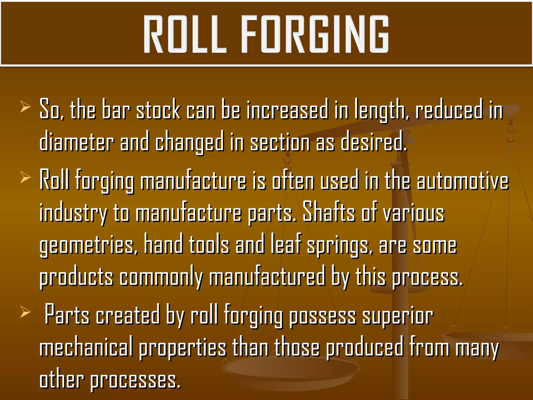  So, the bar stock can be increased in length, reduced inSo, the bar stock can be increased in length, reduced in
diameter and changed in section as desired.diameter and changed in section as desired.
 Roll forging manufacture is often used in the automotiveRoll forging manufacture is often used in the automotive
industry to manufacture parts. Shafts of variousindustry to manufacture parts. Shafts of various
geometries, hand tools and leaf springs, are somegeometries, hand tools and leaf springs, are some
products commonly manufactured by this process.products commonly manufactured by this process.
 Parts created by roll forging possess superiorParts created by roll forging possess superior
mechanical properties than those produced from manymechanical properties than those produced from many
other processes.other processes.
 