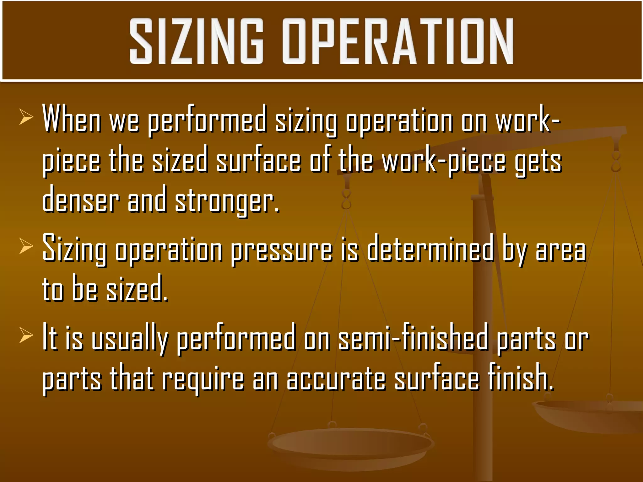  When we performed sizing operation on work-When we performed sizing operation on work-
piece the sized surface of the work-piece getspiece the sized surface of the work-piece gets
denser and stronger.denser and stronger.
 Sizing operation pressure is determined by areaSizing operation pressure is determined by area
to be sized.to be sized.
 It is usually performed on semi-finished parts orIt is usually performed on semi-finished parts or
parts that require an accurate surface finish.parts that require an accurate surface finish.
 