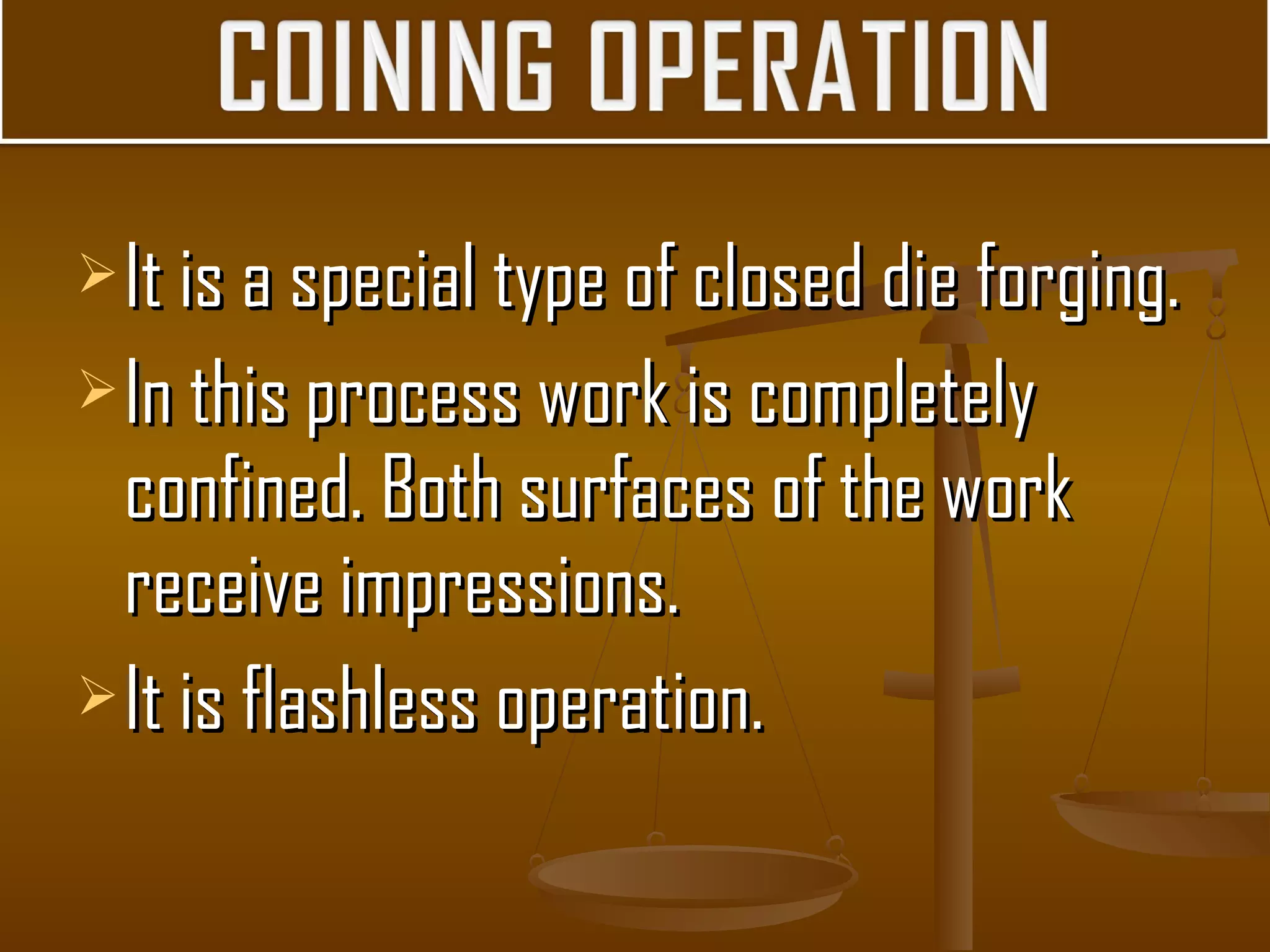 It is a special type of closed die forging.It is a special type of closed die forging.
In this process work is completelyIn this process work is completely
confined. Both surfaces of the workconfined. Both surfaces of the work
receive impressions.receive impressions.
It is flashless operation.It is flashless operation.
 