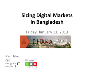 Sizing	
  Digital	
  Markets	
  	
  
                        in	
  Bangladesh	
  
                                            	
  
                             Friday,	
  January	
  11,	
  2013	
  




Nash	
  Islam	
       	
  
CEO	
                 Director	
  
 