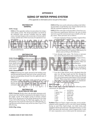 APPENDIX E
SIZING OF WATER PIPING SYSTEM
(This appendix is informative and is not part of the code.)
SECTION E101
GENERAL
E101.1 Scope.
E101.1.1 This appendix outlines two procedures for sizing a
water piping system. The design procedures are based on
the minimum static pressure available from the supply
source, the head charges in the system due to friction and el-
evation, and the rates of flow necessary for operation of var-
ious fixtures.
E101.1.2 Because of the variable conditions encountered in
hydraulic design, it is impractical to specify definite and de-
tailed rules for sizing of the water piping system. Accord-
ingly, other sizing or design methods conforming to good
engineering practice standards are acceptable alternates to
that presented herein.
SECTION E102
INFORMATION REQUIRED
E102.1 Preliminary. Obtain the necessary information regard-
ing the minimum daily static service pressure in the area where
the building is to be located. If the building supply is to be me-
tered, obtain information regarding friction loss relative to the
rate of flow for meters in the range of sizes likely to be used.
Friction loss data can be obtained from most manufacturers of
water meters.
E102.2 Demand load.
E102.2.1 Estimate the supply demand of the building main
and the principal branches and risers of the system by total-
ing the corresponding demand from the applicable part of
Table E103.2.
E102.2.2 Estimate continuous supply demands in gallons
per minute for lawn sprinklers, air conditioners, etc., and
add the sum to the total demand for fixtures. The result is the
estimated supply demand for the building supply.
SECTION E103
SELECTION OF PIPE SIZE
E103.1 General. Decide what is the desirable minimum resid-
ual pressure that should be maintained at the highest fixture in
the supply system. If the highest group of fixtures contains
flush valves, the pressure for the group should not be less than
15 psi (103.4 kPa) flowing. For flush tank supplies, the avail-
able pressure may not be less than 8 psi (55.2 kPa) flowing, ex-
cept blowout action fixtures may not be less than 25 psi (172.4
kPa) flowing.
E103.2 Pipe sizing.
E103.2.1 Pipe sizes can be selected according to the follow-
ing procedure except that the sizes selected shall not be less
than the minimum required by this code.
E103.2.2 This water pipe sizing procedure is based on a sys-
tem of pressure requirements and losses, the sum of which
must not exceed the minimum pressure available at the sup-
ply source. These pressures are as follows:
1. Pressure required at fixture to produce required flow.
(see Sections 604.3 and 604.5).
2. Static pressure loss or gain (due to head) is computed
at0.433 psi per foot (9.8 kPa/m) of elevation change.
Example: Assume that the highest fixture supply
outletis20 feet(6096 mm) above or below the sup-
ply source. This produces a static pressure differ-
ential of 20 feet by 0.433 psi/foot (2096 mm by 9.8
kPa/m) and an 8.66 psi (59.8 kPa) loss.
3. Loss through water meter. The friction or pressure
loss can be obtained from meter manufacturers.
4. Loss through taps in water main (see Table E103A).
5. Losses through special devices such as filters, softeners,
backflow preventers and pressure regulators. These val-
ues must be obtained from the manufacturers.
6. Loss through valves and fittings (see Table E103B
and E103C). Losses for these items are calculated by
converting to equivalent length of piping and adding
to the total pipe length.
7. Loss due to pipe friction can be calculated when the
pipe size, the pipe length and the flow through the
pipe are known. With these three items, the friction
loss can be determined using Figures E103A through
E103D. When using charts, use pipe inside diameter.
For piping flow charts not included, use manufactur-
ers’ tables and velocity recommendations.
E103.3 Example.
Note: For the purposes of this example, the following metric
conversions are applicable:
1 cfm = 0.4719 L/s
1 square foot = 0.0929 m2
1 degree = 0.0175 rad
1 psi = 6.895 kPa
1 inch = 25.4 mm
1 foot = 304.8 mm
1 gpm = 3.785 L/m
Problem: What size Type L copper water pipe, service and dis-
tribution will be required to serve a two-story factory building
having on each floor, back-to-back, two toilet rooms each
equipped with hot and cold water? The highest fixture is 21 feet
(6401 mm) above the street main, which is tapped with a 2-inch
(51 mm) corporation cock at which point the minimum pres-
PLUMBING CODE OF NEW YORK STATE 97
 