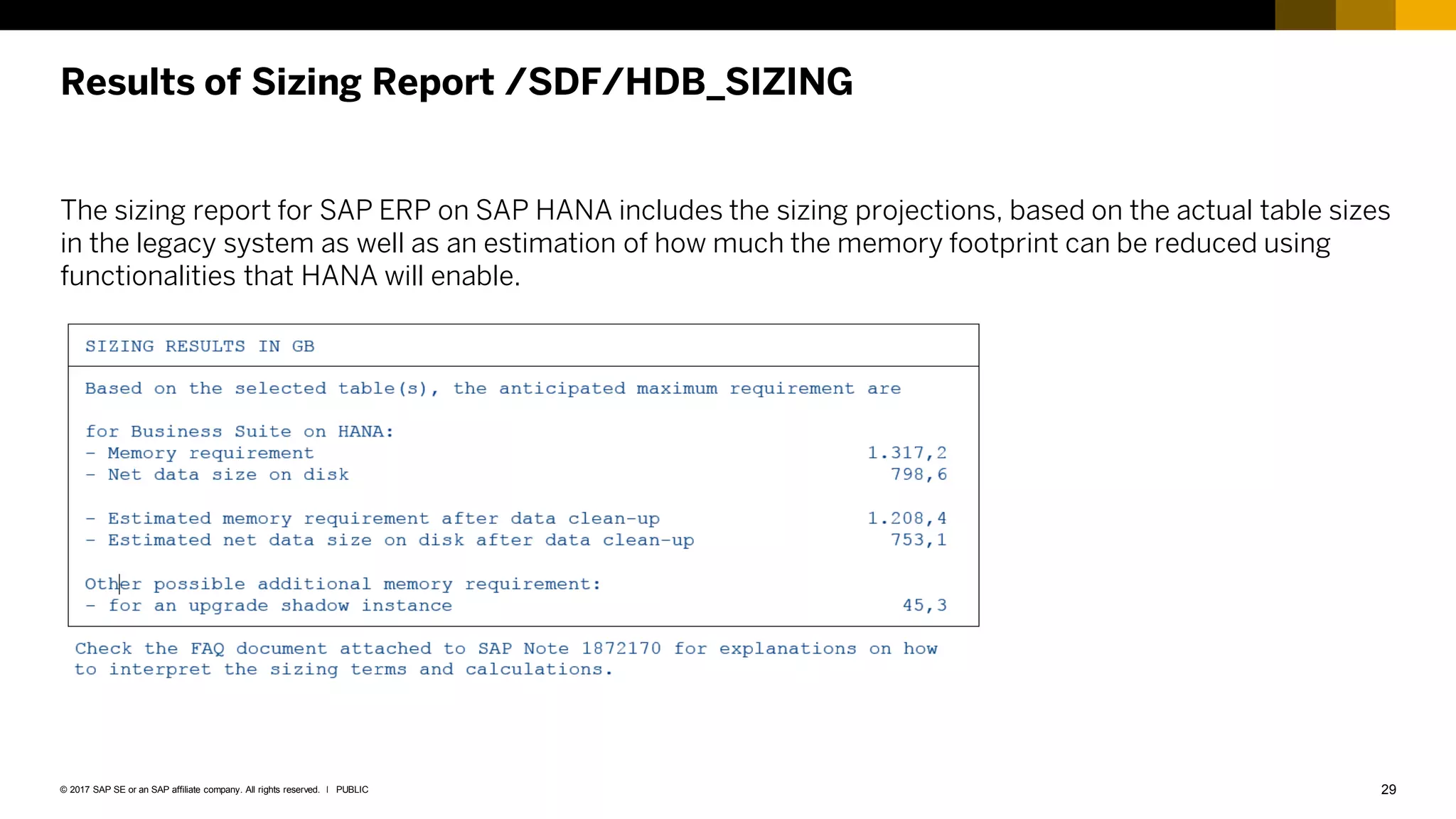 29
PUBLIC
© 2017 SAP SE or an SAP affiliate company. All rights reserved. ǀ
Results of Sizing Report /SDF/HDB_SIZING
The sizing report for SAP ERP on SAP HANA includes the sizing projections, based on the actual table sizes
in the legacy system as well as an estimation of how much the memory footprint can be reduced using
functionalities that HANA will enable.
 