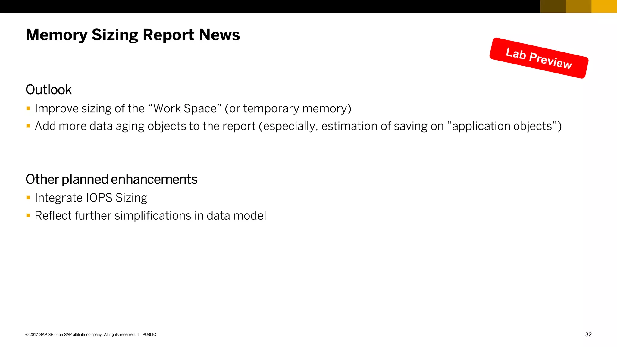 32
PUBLIC
© 2017 SAP SE or an SAP affiliate company. All rights reserved. ǀ
Memory Sizing Report News
Outlook
 Improve sizing of the “Work Space” (or temporary memory)
 Add more data aging objects to the report (especially, estimation of saving on “application objects”)
Other planned enhancements
 Integrate IOPS Sizing
 Reflect further simplifications in data model
 