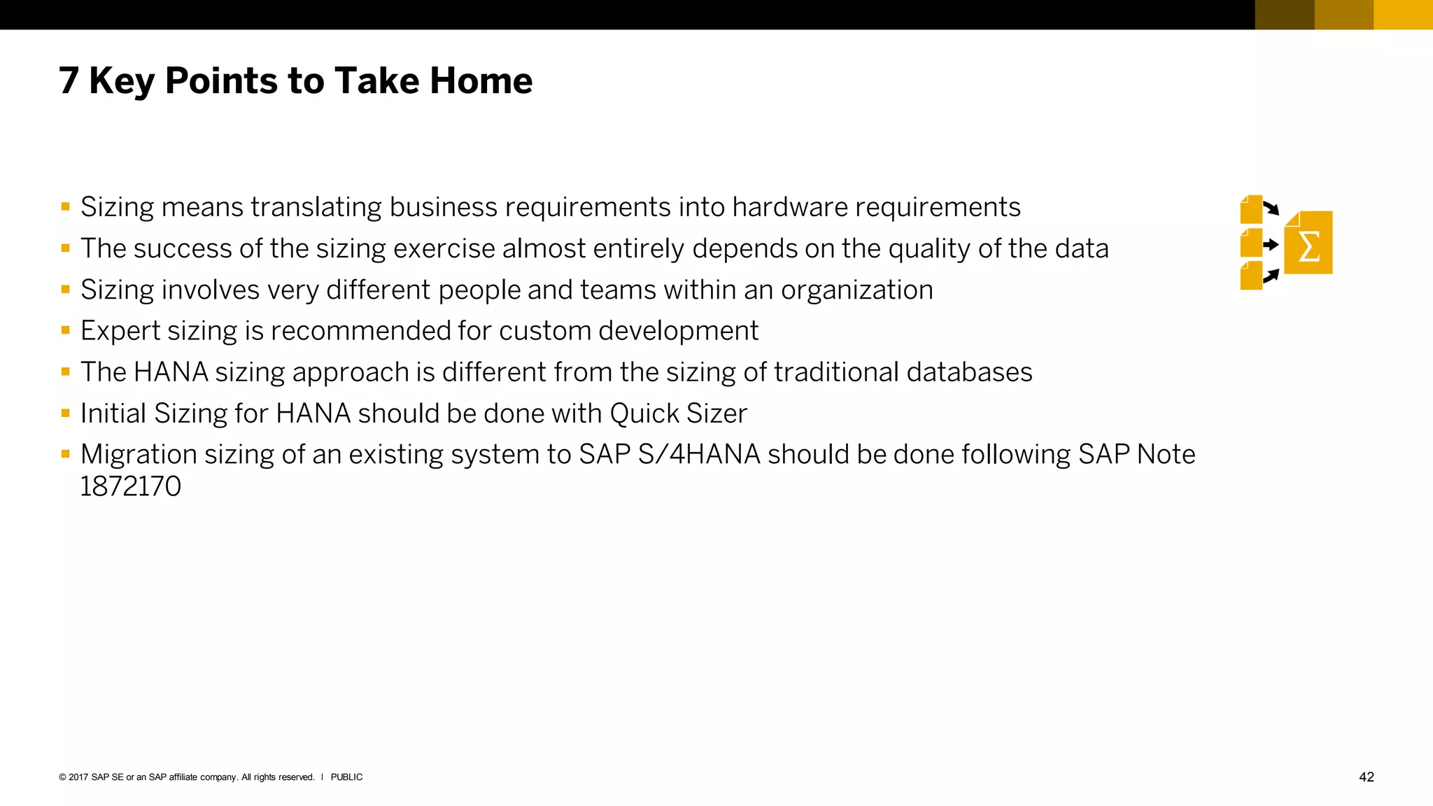 42
PUBLIC
© 2017 SAP SE or an SAP affiliate company. All rights reserved. ǀ
7 Key Points to Take Home
 Sizing means translating business requirements into hardware requirements
 The success of the sizing exercise almost entirely depends on the quality of the data
 Sizing involves very different people and teams within an organization
 Expert sizing is recommended for custom development
 The HANA sizing approach is different from the sizing of traditional databases
 Initial Sizing for HANA should be done with Quick Sizer
 Migration sizing of an existing system to SAP S/4HANA should be done following SAP Note
1872170
 