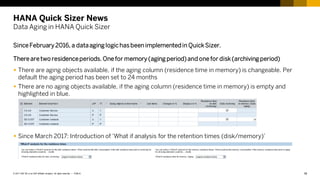 18
PUBLIC
© 2017 SAP SE or an SAP affiliate company. All rights reserved. ǀ
HANA Quick Sizer News
Data Aging in HANA Quick Sizer
Since February 2016, a dataaging logichas been implementedin QuickSizer.
There are two residenceperiods. One for memory (aging period)and one for disk(archiving period)
 There are aging objects available, if the aging column (residence time in memory) is changeable. Per
default the aging period has been set to 24 months
 There are no aging objects available, if the aging column (residence time in memory) is empty and
highlighted in blue.
 Since March 2017: Introduction of ‘What if analysis for the retention times (disk/memory)’
 