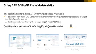 22
PUBLIC
© 2017 SAP SE or an SAP affiliate company. All rights reserved. ǀ
Sizing SAP S/4HANA Embedded Analytics
The goal of sizing for Sizing SAP S/4HANA Embedded Analytics is:
 To determine how many CPU Cores/Threads and memory are required for the processing of target
number of parallel queries
 And at the same time achieving the average target response time.
Get the latest version of the Sizing Excel Questionnaire:
 