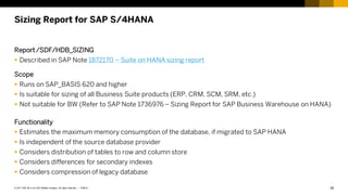 26
PUBLIC
© 2017 SAP SE or an SAP affiliate company. All rights reserved. ǀ
Sizing Report for SAP S/4HANA
Report /SDF/HDB_SIZING
 Described in SAP Note 1872170 – Suite on HANA sizing report
Scope
 Runs on SAP_BASIS 620 and higher
 Is suitable for sizing of all Business Suite products (ERP, CRM, SCM, SRM, etc.)
 Not suitable for BW (Refer to SAP Note 1736976 – Sizing Report for SAP Business Warehouse on HANA)
Functionality
 Estimates the maximum memory consumption of the database, if migrated to SAP HANA
 Is independent of the source database provider
 Considers distribution of tables to row and column store
 Considers differences for secondary indexes
 Considers compression of legacy database
 