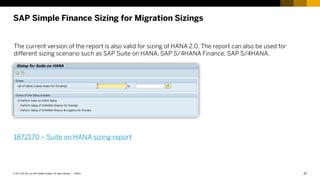 27
PUBLIC
© 2017 SAP SE or an SAP affiliate company. All rights reserved. ǀ
SAP Simple Finance Sizing for Migration Sizings
The current version of the report is also valid for sizing of HANA 2.0. The report can also be used for
different sizing scenario such as SAP Suite on HANA, SAP S/4HANA Finance, SAP S/4HANA.
1872170 – Suite on HANA sizing report
 